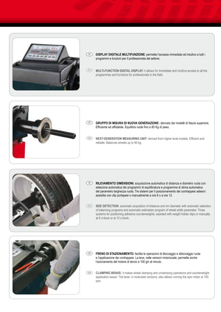 DISPLAY DIGITALE MULTIFUNZIONE: permette l’accesso immediato ed intuitivo a tutti i
programmi e funzioni per il professionista del settore.
MULTI-FUNCTION DIGITAL DISPLAY: it allows for immediate and intuitive access to all the
programmes and functions for professionals in the field.
RILEVAMENTO DIMENSIONI: acquisizione automatica di distanza e diametro ruota con
selezione automatica dei programmi di equilibratura e programma di stima automatica
del parametro larghezza ruota. Tre sistemi per il posizionamento dei contrappesi adesivi:
assistita con clip portapesi o manualmente a ore 6 o a ore 12.
SIZE DETECTION: automatic acquisition of distance and rim diameter with automatic selection
of balancing programs and automatic estimation program of wheel width parameter. Three
systems for positioning adhesive counterweights: assisted with weight holder clips or manually
at 6 o’clock or at 12 o’clock.
GRUPPO DI MISURA DI NUOVA GENERAZIONE: derivato dai modelli di fascia superiore.
Efficiente ed affidabile. Equilibra ruote fino a 85 Kg di peso.
NEXT-GENERATION MEASURING UNIT: derived from higher level models. Efficient and
reliable. Balances wheels up to 85 kg.
FRENO DI STAZIONAMENTO: facilita le operazioni di bloccaggio e sbloccaggio ruota
e l’applicazione dei contrappesi. La leva, nelle versioni motorizzate, permette anche
l’azionamento del motore di lancio a 100 giri al minuto.
CLAMPING BRAKE: it makes wheel clamping and unclamping operations and counterweight
application easier. The lever, in motorised versions, also allows running the spin motor at 100
rpm.
IT
IT
IT
IT
EN
EN
EN
EN
 