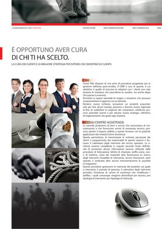 È OPPORTUNO AVER CURA
DI CHI TI HA SCELTO.
LA CURA DEI CLIENTI È LA MIGLIORE STRATEGIA PER EVITARE CHE DIVENTINO EX CLIENTI.
CRM
Trend TNG dispone di una serie di procedure progettate per la
gestione dell’area post-vendita. Il CRM è una di queste, il cui
obiettivo è quello di tracciare le relazioni con i clienti non solo
durante le trattative che precedono la vendita, ma anche dopo
che questa è avvenuta.
Permette ai reparti aziendali di reagire a situazioni che possono
compromettere il rapporto con la clientela.
Reclami, nuove richieste, sensazioni sui prodotti acquistati,
solo per fare alcuni esempi, possono e devono essere registrate
al fine di soddisfare le esigenze dei compratori, rettificare pro-
cessi aziendali carenti e per attuare nuove strategie, nell’ottica
di miglioramento che guida ogni impresa.
MODULI CENTRO ASSISTENZA
Le aziende produttrici di beni o servizi che necessitano di ma-
nutenzione o che forniscono servizi di assistenza tecnica, pos-
sono gestire il reparto adibito a queste funzioni con le pratiche
applicazioni dei moduli Centro Assistenza.
Queste permettono di memorizzare le richieste pervenute dai
clienti o programmate dai responsabili di questo reparto e for-
mano il calendario degli interventi dei tecnici operativi. Le ri-
chieste saranno completate in seguito secondo l’esito dell’atti-
vità di assistenza: alcune informazioni saranno utilizzate dalle
procedure di fatturazione (diritto di chiamata, tariffa oraria, one-
ri di trasferta, costo dei materiali) altre formeranno lo storico
degli interventi (modalità di intervento, tecnici intervenuti, parti
riparate o sostituite) altre ancora movimenteranno le quantità
in magazzino.
Queste procedure gestiscono la matricola del prodotto sul quale
si interviene, il periodo di garanzia, il calendario degli interventi
periodici, l’esistenza di canoni di assistenza che modificano i
tariffari, i quali comunque vengono diversificati per tecnico, per
tipologia di intervento, per tipologia di matricola.
INTRODUZIONE AREA MAREA AMMINISTRAZIONE AREA COMMERCIALE//TDAINFORMATICA/ ERP/ TRENDTNG
 
