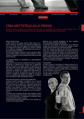 AREA ANALISI E CONTROLLO AREA POST VENDITA AREA PRODUTTIVITÀ PERSONALE
CRM: METTETELO ALLA PROVA!
RISPOSTE CHIARE, SEMPLICI ED ESAUSTIVE CHE SVELANO LE PECULIARITÀ DEL MODULO CRM DI TREND TNG, LE
FUNZIONI CHE LO CARATTERIZZANO E I VANTAGGI CHE SI POSSONO OTTENERE CON IL SUO UTILIZZO.
PERCHÉ USARE UN CRM?
Il CRM, acronimo che significa gestione delle relazioni con i
clienti, consente di memorizzare una sequenza di contatti avve-
nuti con un cliente, aventi per oggetto una attività dell’azienda:
una trattativa per la vendita, la gestione di un reclamo, il sollecito
di un credito, un sondaggio sulla soddisfazione del servizio, op-
pure sulla qualità di un prodotto.
Gli scopi sono molteplici: aumentare il numero dei clienti, fideliz-
zare la clientela attuale, revisionare processi produttivi o servizi,
mediante il progetto di nuove strategie derivate dallo studio dalle
relazioni trascorse.
UN ESEMPIO PRATICO IN RIFERIMENTO AL MIGLIORAMENTO
DEI PROCESSI?
Supponiamo di voler misurare la qualità del servizio di consegne
dell’azienda. Si stabiliscono gli indicatori per la valutazione:
rispetto dei termini di consegna, rispetto dei quantitativi, vali-
dità degli imballi, cortesia degli operatori, quindi si procede ad
“intervistare” i destinatari del servizio. Dall’analisi dei risultati
deriveranno le strategie per il miglioramento delle attività: se
l’indicatore del rispetto dei quantitativi non rientra nei valori
ammessi, si sceglierà di migliorare le modalità di controllo al
carico; se l’indicatore della validità degli imballi non è soddisfa-
cente si procederà al vaglio di prodotti più resistenti.
PER QUANTO RIGUARDA LE OPERAZIONI DI MARKETING?
Pensiamo di gestire campagne di marketing, con cui l’azienda
propone beni o servizi. L’utilità del CRM si misura in base ai
dati ricavati durante le relazioni con i destinatari, quindi anche
in questo caso si determinano degli indicatori: proponendo un
prodotto si può pensare di ricavare informazioni su come il
potenziale acquirente recepisce il prezzo, se conosce prodotti
concorrenti, se ritiene utile il prodotto per le sue necessità e
così via.
Si potranno trarre conclusioni del tipo: quali tipologie di clienti
hanno acquistato, perché l’hanno fatto o meno, quali concorrenti
ci si trova ad affrontare o considerazioni sul prodotto stesso:
giustezza del prezzo, interesse suscitato.
I responsabili del marketing realizzeranno nuove strategie esa-
minando il valore degli indicatori.
RISPETTO ALLE ATTIVITÀ RICORRENTI IN UNA AZIENDA,
QUALI VANTAGGI SI POSSONO CONSEGUIRE?
Se pensiamo alla funzione di “promemoria” che il CRM può
svolgere per queste attività il massimo dei vantaggi si ottiene
quando questo è integrato con il gestionale aziendale.
Trend TNG incorpora un CRM che può alimentare automatica-
mente con i risultati delle elaborazioni. Una citazione per tutte:
la procedura di gestione del recupero dei crediti predispone la
sequenza delle operazioni da compiere, (classicamente fax che
spedisce automaticamente seguiti da telefonate) per gli addetti
della contabilità, disponendole sul loro planning delle attività da
svolgere e comunque avvertendoli con messaggi o mail quando
sarà venuto il momento di compierle.
CONCLUSIONI?
Un CRM consente di memorizzare le relazioni avvenute con i
referenti dell’azienda e di predisporre le attività future per gli
addetti di qualunque mansione, garantendone il tempestivo e
certo svolgimento e rendendo possibile valutare gli accadimenti,
sia per accertarne il buon esito
che per trarne informazioni
utili alla ideazione di percorsi
di miglioramento.
INTERVIEW
015
MAGAZZINO AREA PRODUZIONE INDICE FUNZIONI
 