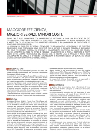 MAGGIORE EFFICIENZA,
MIGLIORI SERVIZI, MINORI COSTI.
TREND TNG È STATO PROGETTATO CON CARATTERISTICHE NECESSARIE A FARNE UN APPLICATIVO DI TIPO
COLLABORATIVO, CORRETTEZZA, COMPLETEZZA, TEMPESTIVITÀ E CONDIVISIONE DEI FLUSSI INFORMATIVI SONO
IL MEZZO CON CUI LE AZIENDE POSSONO AUMENTARE L’EFFICIENZA E, DI CONSEGUENZA, LA PRODUTTIVITÀ DEI
REPARTI, MIGLIORANDONE I SERVIZI.
LA DOTAZIONE DI TREND TNG DI SISTEMI E TECNOLOGIE PER L’ELABORAZIONE, L’ACQUISIZIONE E LA TEMPESTIVA
CONDIVISIONE DELLE INFORMAZIONI SONO IMPORTANTI PER LE IMPRESE DI QUALSIASI TIPOLOGIA E DIMENSIONE.
NON SOLO PER RENDERE L’IMPRESA PIÙ EFFICIENTE E MAGGIORMENTE COMPETITIVA, MA ANCHE PER CONSEN-
TIRLE DI AFFRONTARE IN MODO PIÙ RAPIDO E FLESSIBILE I CAMBIAMENTI CHE SI TROVA A SOSTENERE. SI TRATTA
QUINDI DI UN ASPETTO FONDAMENTALE DEL BUSINESS CHE, SE GESTITO MALE, SI TRADUCE IN RISCHI, COME
L’ABBASSAMENTO DEL LIVELLO DI EFFICIENZA E L’IMPOSSIBILITÀ DI MANTENERE ELEVATA LA QUALITÀ DEI SERVIZI,
CHE MINACCIANO LA COMPETITIVITÀ STESSA DELL’IMPRESA.
SICUREZZA DEI DATI
Il controllo degli archivi in Trend TNG permette di stabilire sofi-
sticate politiche di protezione dei dati, sviluppate considerando
diversi aspetti della sicurezza.
Innanzitutto la sicurezza legata alla possibilità, condizionata, di
eliminare o modificare i dati, quindi sicurezza sulla validità dei dati
inseriti secondo criteri di esattezza e completezza, senza trascu-
rare in ogni caso la possibilità di condividere solo in parte i dati.
Il sistema di profilazione degli utenti, sfruttando le potenzialità
del modulo Data Dictionary, permette di creare degli insiemi di
regole per la modifica degli archivi in funzione del Profilo Utente.
Si possono addirittura modificare le proprietà dei campi delle
maschere (visibilità, possibilità di modifica, formato, …) oppure
aggiungere dei controlli per convalidare il dato inserito.
L’integrità referenziale programmabile, infine, consente il mante-
nimento degli archivi con il massimo della precisione possibile.
WORKFLOW
Il modulo di Gestione dei Work Flow di Trend TNG, influisce sulle
possibilità di fruizione delle procedure di emissione di documenti
e sulle modalità di utilizzo delle stesse. Viene impiegato per
consentire agli operatori di compilare documenti secondo una
serie di vincoli decisi dalla direzione a seconda del flusso do-
cumentale, con l’obiettivo di ridurre al minimo la possibilità di
errore accrescendo la qualità delle informazioni.
Il tutto avviene secondo metodi diversi in funzione del tipo di do-
cumento e legati sia al Profilo Utente, sia alle regole introdotte
nelle procedure dall’amministratore di sistema (Validation Rules
e Data Dictionary). In pratica il WorkFlow corrisponde al proto-
collo da adottare per una sequenza di documenti; in funzione
dello stato del documento la procedura reagisce impedendo al-
cune delle funzioni tipiche, come ad esempio la stampa, ma inci-
de anche su procedure che potrebbero coinvolgere il documento
stesso nel seguito del flusso, come la possibilità di fatturazione
per un DDT, l’impossibilità di evasione per un ordinativo oppure
l’inserimento nel piano di produzione di una commessa.
Questo modulo si può programmare in base alle esigenze
dell’azienda con l’SDK. Ad esempio si può impostare il WorkFlow
del documento Ordine del Cliente in modo che, in presenza di
articoli fuori dello standard, blocchi il flusso documentale fin-
chè un responsabile non lo abbia convalidato.
Da notare che la richiesta di convalida arriva al responsabile in
modo automatico tramite il servizio di messaggistica.
COMUNICAZIONI
La gestione della comunicazione delle informazioni di Trend
TNG ha come obiettivo principale la condivisione tempestiva
delle informazioni.
Per questo motivo le procedure dell’ERP dispongono di auto-
matismi che consentono agli addetti di essere coinvolti al mo-
mento opportuno durante le attività della azienda.
La comunicazione del dato avviene tramite l’invio dello stesso
secondo il metodo ritenuto più opportuno. Il modulo di mes-
saggistica è trasversale a tutti i moduli e viene utilizzato auto-
maticamente da alcuni di essi: ad esempio, il modulo WorkFlow
avvisa l’ufficio spedizioni tramite un messaggio quando l’ordi-
nativo del cliente ha raggiunto lo stato “evadibile”, quindi può
essere preparato il materiale e creato il DDT.
Le comunicazioni con l’esterno sono garantite a mezzo mail e
fax, sfruttando le potenzialità dei moduli Mail Documentale e
ROBOT. Quest’ultimo in particolare consente la produzione di
report che è possibile spedire via mail o fax, utilizzando indiriz-
zi o numeri telefonici dalle rubriche delle anagrafiche, o li può
semplicemente stampare sulle stampanti dei reparti a cui sono
necessari.
Le attività ricorrenti, come possono essere l’invio di solleciti per
il recupero crediti o la stampa degli articoli sotto scorta, ven-
gono eseguite automaticamente da ROBOT senza l’intervento
degli operatori, garantendo risparmi di tempo con la sicurezza
che queste mansioni siano svolte correttamente.
INTRODUZIONE AREA MAREA AMMINISTRAZIONE AREA COMMERCIALE//TDAINFORMATICA/ ERP/ TRENDTNG
 