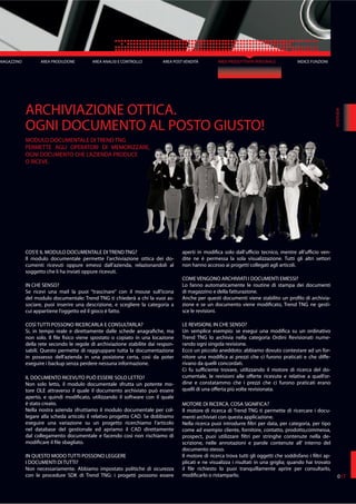 AREA POST VENDITA AREA PRODUTTIVITÀ PERSONALE
COS’E IL MODULO DOCUMENTALE DI TREND TNG?
Il modulo documentale permette l’archiviazione ottica dei do-
cumenti ricevuti oppure emessi dall’azienda, relazionandoli al
soggetto che li ha inviati oppure ricevuti.
IN CHE SENSO?
Se ricevi una mail la puoi “trascinare” con il mouse sull’icona
del modulo documentale: Trend TNG ti chiederà a chi la vuoi as-
sociare, puoi inserire una descrizione, e scegliere la categoria a
cui appartiene l’oggetto ed il gioco è fatto.
COSÌ TUTTI POSSONO RICERCARLA E CONSULTARLA?
Si, in tempo reale e direttamente dalle schede anagrafiche, ma
non solo. Il file fisico viene spostato o copiato in una locazione
della rete secondo le regole di archiviazione stabilite dai respon-
sabili. Questo permette di raggruppare tutta la documentazione
in possesso dell’azienda in una posizione certa, così da poter
eseguire i backup senza perdere nessuna informazione.
IL DOCUMENTO RICEVUTO PUÒ ESSERE SOLO LETTO?
Non solo letto, il modulo documentale sfrutta un potente mo-
tore OLE attraverso il quale il documento archiviato può essere
aperto, e quindi modificato, utilizzando il software con il quale
è stato creato.
Nella nostra azienda sfruttiamo il modulo documentale per col-
legare alla scheda articolo il relativo progetto CAD. Se dobbiamo
eseguire una variazione su un progetto ricerchiamo l’articolo
nel database del gestionale ed apriamo il CAD direttamente
dal collegamento documentale e facendo così non rischiamo di
modificare il file sbagliato.
IN QUESTO MODO TUTTI POSSONO LEGGERE
I DOCUMENTI DI TUTTI?
Non necessariamente. Abbiamo impostato politiche di sicurezza
con le procedure SDK di Trend TNG: i progetti possono essere
aperti in modifica solo dall’ufficio tecnico, mentre all’ufficio ven-
dite ne è permessa la sola visualizzazione. Tutti gli altri settori
non hanno accesso ai progetti collegati agli articoli.
COME VENGONO ARCHIVIATI I DOCUMENTI EMESSI?
Lo fanno automaticamente le routine di stampa dei documenti
di magazzino e della fatturazione.
Anche per questi documenti viene stabilito un profilo di archivia-
zione e se un documento viene modificato, Trend TNG ne gesti-
sce le revisioni.
LE REVISIONI, IN CHE SENSO?
Un semplice esempio: se esegui una modifica su un ordinativo
Trend TNG lo archivia nella categoria Ordini Revisionati nume-
rando ogni singola revisione.
Ecco un piccolo aneddoto: abbiamo dovuto contestare ad un for-
nitore una modifica ai prezzi che ci furono praticati e che diffe-
rivano da quelli concordati.
Ci fu sufficiente trovare, utilizzando il motore di ricerca del do-
cumentale, le revisioni alle offerte ricevute e relative a quell’or-
dine e constatammo che i prezzi che ci furono praticati erano
quelli di una offerta più volte revisionata.
MOTORE DI RICERCA. COSA SIGNIFICA?
Il motore di ricerca di Trend TNG ti permette di ricercare i docu-
menti archiviati con questa applicazione.
Nella ricerca puoi introdurre filtri per data, per categoria, per tipo
come ad esempio cliente, fornitore, contatto, prodotto,commessa,
prospect, puoi utilizzare filtri per stringhe contenute nella de-
scrizione, nelle annotazioni e parole contenute all’ interno del
documento stesso.
Il motore di ricerca trova tutti gli oggetti che soddisfano i filtri ap-
plicati e ne visualizza i risultati in una griglia; quando hai trovato
il file richiesto lo puoi tranquillamente aprire per consultarlo,
modificarlo o ristamparlo.
ARCHIVIAZIONE OTTICA.
OGNI DOCUMENTO AL POSTO GIUSTO!
MODULO DOCUMENTALE DI TREND TNG
PERMETTE AGLI OPERATORI DI MEMORIZZARE,
OGNI DOCUMENTO CHE L’AZIENDA PRODUCE
O RICEVE.
INTERVIEW
AREA ANALISI E CONTROLLO
017
MAGAZZINO AREA PRODUZIONE INDICE FUNZIONI
 