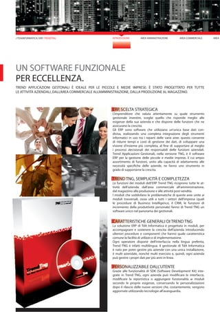 INTRODUZIONE AREA AMMINISTRAZIONE AREA COMMERCIALE AREA M//TDAINFORMATICA/ ERP/ TRENDTNG
ERP, SCELTA STRATEGICA
L’imprenditore che valuta attentamente su quale strumento
gestionale investire, sceglie quello che risponde meglio alle
esigenze della sua azienda e che dispone delle funzioni che ne
assicurano la crescita.
Gli ERP sono software che utilizzano un’unica base dati con-
divisa, realizzando una completa integrazione degli strumenti
informatici in uso tra i reparti delle varie aree; questo consente
di ridurre tempi e costi di gestione dei dati, di sviluppare una
visione d’insieme più completa, al fine di supportare al meglio
i processi decisionali dei responsabili delle funzioni aziendali.
Trend Applicazioni Gestionali, nella versione TNG, è il software
ERP per la gestione delle piccole e medie imprese, il cui ampio
assortimento di funzioni, unito alla capacità di adattamento alle
necessità specifiche delle aziende, ne fanno uno strumento in
grado di supportarne la crescita.
TREND TNG, SEMPLICITÀ E COMPLETEZZA
Le funzioni dei moduli dell’ERP Trend TNG ricoprono tutte le at-
tività dell’azienda: dall’area commerciale all’amministrazione,
dal magazzino alla produzione e alle attività post-vendita.
I moduli che soddisfano le problematiche di queste aree unite ai
moduli trasversali, ossia utili a tutti i settori dell’impresa (quali
le procedure di Business Intelligence, il CRM, le funzioni di
incremento della produttività personale) fanno di Trend TNG un
software unico nel panorama dei gestionali.
CARATTERISTICHE GENERALI DI TREND TNG
La soluzione ERP di TdA Informatica è progettata in moduli, per
accompagnare e sostenere la crescita dell’azienda introducendo
ulteriori procedure e componenti che hanno quale caratteristica
comune la facilità di utilizzo e di implementazione.
Ogni operatore dispone dell’interfaccia nella lingua preferita,
Trend TNG è infatti multilingua. Il gestionale di TdA Informatica
è nato per poter gestire più aziende con una unica installazione,
è multi aziendale, nonché multi esercizio e, quindi, ogni azienda
può gestire i propri dati per più anni in linea.
PERSONALIZZABILE DALL’UTENTE
Grazie alle funzionalità di SDK (Software Development Kit) inte-
grate in Trend TNG, ogni azienda può modificare le interfacce,
modificare la reportistica o aggiungere funzionalità ai moduli
secondo le proprie esigenze, conservando le personalizzazioni
dopo il rilascio delle nuove versioni che, costantemente, vengono
aggiornate utilizzando tecnologie all’avanguardia.
UN SOFTWARE FUNZIONALE
PER ECCELLENZA.
TREND APPLICAZIONI GESTONALI È IDEALE PER LE PICCOLE E MEDIE IMPRESE: È STATO PROGETTATO PER TUTTE
LE ATTIVITÀ AZIENDALI, DALL’AREA COMMERCIALE ALL’AMMINISTRAZIONE, DALLA PRODUZIONE AL MAGAZZINO.
 
