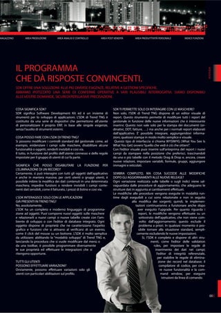 MAGAZZINO AREA PRODUZIONE AREA ANALISI E CONTROLLO AREA POST VENDITA AREA PRODUTTIVITÀ PERSONALE INDICE FUNZIONI
IL PROGRAMMA
CHE DÀ RISPOSTE CONVINCENTI.
SDK OFFRE UNA SOLUZIONE ALLE PIÙ DIVERSE ESIGENZE, RELATIVE A GESTIONI SPECIFICHE.
ABBIAMO IPOTIZZATO UNA SERIE DI CONFERME OPERATIVE A VARI PLAUSIBILI INTERROGATIVI. SIAMO DISPONIBILI
ALLE VOSTRE DOMANDE, SICURI DI PERSUASIVE PRECISAZIONI.
003
COSA SIGNIFICA SDK?
SDK significa Software Development Kit ed è un insieme di
strumenti per lo sviluppo di applicazioni. L’SDK di Trend TNG è
costituito da una serie di dispositivi che permettono all’utente
di personalizzare il proprio ERP, in base alle singole esigenze,
senza l’ausilio di strumenti esterni.
COSA POSSO FARE CON L’SDK DI TREND TNG?
Si possono modificare i controlli standard del gestionale come, ad
esempio, evidenziare i campi sulle maschere, disabilitare alcune
funzionalità o oggetti, renderli invisibili e cosi via.
Il tutto, in funzione del profilo dell’utente connesso e delle regole
impostate per il gruppo di utenti di cui fa parte.
SIGNIFICA CHE POSSO DISABILITARE LA FUNZIONE PER
L’ELIMINAZIONE DI UN RECORD?
Certamente, si può interagire con tutti gli oggetti dell’applicativo
e anche in maniera massiva: per certi utenti o gruppi utenti, è
possibile inibire la modifica dei dati contenuti in una determinata
maschera; impedire funzioni o rendere invisibili i campi conte-
nenti dati sensibili, come il fatturato, i prezzi di listino e cosi via.
L’SDK INTERAGISCE SOLO CON LE APPLICAZIONI
GIÀ PRESENTI IN TREND TNG?
No, assolutamente.
L’SDK ha un completo e moderno linguaggio di programma-
zione ad oggetti. Puoi comporre nuovi oggetti sulle maschere
e relazionarli a nuovi campi o nuove tabelle create con l’am-
biente di sviluppo o con l’editor di database integrato. Ogni
oggetto dispone di proprietà che ne caratterizzano l’aspetto
grafico e funzioni che si attivano al verificarsi di un evento,
come il click del mouse su un bottone. L’SDK è molto semplice
da utilizzare: abilitando la “modalità sviluppo” di Trend TNG e,
lanciando la procedura che si vuole modificare dal menù o
da una toolbar, è possibile programmare diversamente
le sue proprietà ed effettuare le integrazioni che si
ritengono opportune.
TUTTI GLI UTENTI
POSSONO EFFETTUARE VARIAZIONI?
Ovviamente, possono effettuare variazioni solo gli
utenti con particolari abilitazioni sul profilo.
SDK TI PERMETTE SOLO DI INTERAGIRE CON LE MASCHERE?
Non solo, l’SDK di Trend TNG dispone di un editor visuale di
report. Questo strumento permette di modificare tutti i report del
gestionale in funzione delle nuove informazioni che è interessante
inserirvi. Questo non vale solo per la stampa dei documenti (or-
dinativi, DDT, fatture, …) ma anche per i normali report elaborati
dall’applicativo. È’ possibile integrare, aggiungendovi informa-
zioni, qualsiasi stampa in modo molto semplice e visuale.
Questo tipo di interfaccia si chiama WYSIWYG (What You See Is
What You Get) ovvero“quello che vedi è ciò che ottieni”.
Con l’editor visuale puoi inserire sull’anteprima del report i nuovi
campi da stampare nella posizione che preferisci, trascinandoli
da una o più tabelle con il metodo Drag & Drop e, ancora, creare
nuove relazioni, impostare variabili, formule, gruppi, aggiungere
immagini e reticolati.
SEMBRA COMPLETO, MA COSA SUCCEDE ALLE MODIFICHE
DOPO GLI AGGIORNAMENTI ALLE NUOVE RELEASE?
Ogni variazione realizzata sulle tabelle o sugli indici viene sal-
vaguardata dalle procedure di aggiornamento, che adeguano le
strutture dati in aggiunta ai cambiamenti effettuati.
Le modifiche alle procedure vengono eseguite in modalità run-
time dagli eseguibili a cui sono relazionate e non in seguito
alla modifica dei sorgenti; quindi, le implemen-
tazioni continueranno a funzionare anche dopo
aver eseguito l’upgrade. Per quanto riguarda i
report, le modifiche vengono effettuate su un
sottostrato dell’applicativo, che non viene coin-
volto dall’aggiornamento; questo esclude il
problema a priori. In qualsiasi momento è pos-
sibile tornare alla situazione standard, sempli-
cemente escludendo le nuove impostazioni.
Si, l’SDK è completo e dispone di altri stru-
menti, come l’editor delle validation
rules, per impostare le regole di
inserimento dei dati nei campi;
l’editor di integrità referenziale,
per stabilire le regole di elimina-
zione dei record nel database; il
compilatore di codice, per crea-
re nuove funzionalità e la com-
mand window, per eseguire
istruzioni da linea di comando.
INTERVIEW
 