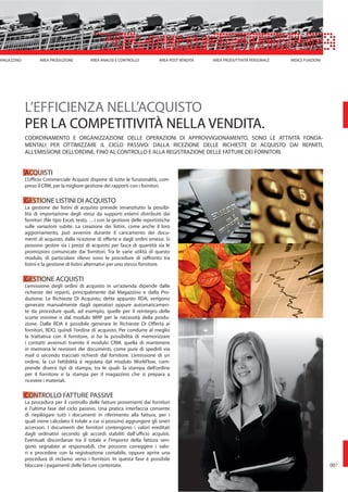 ACQUISTI
L’Ufficio Commerciale Acquisti dispone di tutte le funzionalità, com-
preso il CRM, per la migliore gestione dei rapporti con i fornitori.
GESTIONE LISTINI DI ACQUISTO
La gestione dei listini di acquisto prevede innanzitutto la possibi-
lità di importazione degli stessi da supporti esterni distribuiti dai
fornitori (file tipo Excel, testo, …) con la gestione delle reportistiche
sulle variazioni subite. La creazione dei listini, come anche il loro
aggiornamento, può avvenire durante il caricamento dei docu-
menti di acquisto, dalla ricezione di offerte e dagli ordini emessi. Si
possono gestire sia i prezzi di acquisto per fasce di quantità sia le
promozioni comunicate dai fornitori. Tra le varie utilità di questo
modulo, di particolare rilievo sono le procedure di raffronto tra
listini e la gestione di listini alternativi per uno stesso fornitore.
GESTIONE ACQUISTI
L’emissione degli ordini di acquisto in un’azienda dipende dalle
richieste dei reparti, principalmente dal Magazzino e dalla Pro-
duzione. Le Richieste Di Acquisto, dette appunto RDA, vengono
generate manualmente dagli operatori oppure automaticamen-
te da procedure quali, ad esempio, quelle per il reintegro delle
scorte minime o dal modulo MRP per le necessità della produ-
zione. Dalle RDA è possibile generare le Richieste Di Offerta ai
fornitori, RDO, quindi l’ordine di acquisto. Per condurre al meglio
la trattativa con il fornitore, si ha la possibilità di memorizzare
i contatti avvenuti tramite il modulo CRM, quella di mantenere
in memoria le revisioni dei documenti, come pure di spedirli via
mail o secondo tracciati richiesti dal fornitore. L’emissione di un
ordine, la cui fattibilità è regolata dal modulo WorkFlow, com-
prende diversi tipi di stampa, tra le quali: la stampa dell’ordine
per il fornitore e la stampa per il magazzino che si prepara a
ricevere i materiali.
CONTROLLO FATTURE PASSIVE
La procedura per il controllo delle fatture provenienti dai fornitori
è l’ultima fase del ciclo passivo. Una pratica interfaccia consente
di riepilogare tutti i documenti in riferimento alla fattura, per i
quali viene calcolato il totale a cui si possono aggiungere gli oneri
accessori. I documenti dei fornitori contengono i valori ereditati
dagli ordinativi secondo gli accordi stabiliti dall’ufficio acquisti.
Eventuali discordanze tra il totale e l’importo della fattura ven-
gono segnalate ai responsabili, che possono correggere i valo-
ri e procedere con la registrazione contabile, oppure aprire una
procedura di reclamo verso i fornitori. In questa fase è possibile
bloccare i pagamenti delle fatture contestate.
L’EFFICIENZA NELL’ACQUISTO
PER LA COMPETITIVITÀ NELLA VENDITA.
COORDINAMENTO E ORGANIZZAZIONE DELLE OPERAZIONI DI APPROVVIGIONAMENTO, SONO LE ATTIVITÀ FONDA-
MENTALI PER OTTIMIZZARE IL CICLO PASSIVO: DALLA RICEZIONE DELLE RICHIESTE DI ACQUISTO DAI REPARTI,
ALL’EMISSIONE DELL’ORDINE, FINO AL CONTROLLO E ALLA REGISTRAZIONE DELLE FATTURE DEI FORNITORI.
MAGAZZINO AREA PRODUZIONE AREA ANALISI E CONTROLLO AREA POST VENDITA AREA PRODUTTIVITÀ PERSONALE INDICE FUNZIONI
007
 