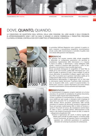 AREA COMMERCIALE AREA M
Le procedure dell’area Magazzino sono costituite in quattro in-
siemi: creazione e manutenzione anagrafiche, movimentazione
articoli, analisi delle movimentazioni e controllo di qualità; tutte
sono dotate della gestione multi deposito.
ANAGRAFICHE
Per garantire una corretta creazioni delle schede anagrafiche
è disponibile un configuratore parametrico che permette la
compilazione regolamentata delle informazioni: vi si imposta
il criterio di codifica, si determinano i campi obbligatori delle
schede, i metodi di creazione delle descrizioni, i criteri di clas-
sificazione e le restrizioni in base al profilo degli utenti.
Alcune peculiarità distinguono le anagrafiche di Trend TNG: la
tabella per le note tecniche, quella delle informazioni per i con-
trolli di qualità, la gestione di codici a barre multipli, le unità di
misura alternative, la possibilità di allegare oggetti quali imma-
gini e file, le procedure per la gestione matricolare, quelle per la
configurazione delle varianti e la tabella delle ubicazioni.
Dall’interfaccia dell’anagrafica si raggiungono con un click tutte
le informazioni relative all’articolo: il partitario delle movimenta-
zioni, la situazione delle scorte, i prezzi di acquisto/vendita e la
distinta base. L’accesso a queste informazioni può essere limitato
secondo le autorizzazioni concesse all’utente dai responsabili.
MOVIMENTAZIONI
Le movimentazioni di magazzino vengono registrate con un’unica
procedura che permette la compilazione di qualsiasi documento,
secondo le regole imposte dal modulo WorkFlow.
In base ai parametri di movimentazione, di stampa e di numera-
zione stabiliti per ogni causale, si ottengono tutte le tipologie di
documento necessarie. Per la compilazione dei suddetti è pos-
sibile sfruttare diverse procedure automatiche: dalle normali
procedure di creazione dei documenti secondo le sequenze del
flusso (ad esempio: trasformazione RDA in Ordini al Fornitore e
quindi in Documenti di Carico), alla compilazione tramite lettori
di codice a barre o terminali palmari; dall’acquisizione di file
esterni o dai moduli di inserimento remoto via web, ai moduli di
collegamento ad applicativi CAD.
Durante la registrazione dei carichi, il sistema segnala agli
addetti quali controlli di qualità eseguire, in funzione degli
articoli movimentati: gli operatori hanno la possibilità di
segnalare non conformità quantitative e/o qualitative,
attivando nel contempo le procedure di contestazione.
DOVE, QUANTO, QUANDO.
LA CONOSCENZA DEI QUANTITATIVI DEGLI ARTICOLI, DELLA LORO POSIZIONE, DEL LORO VALORE E DELLE POSSIBILITÀ
DI APPROVVIGIONAMENTO SONO I DATI SUI QUALI SI BASANO LE LOGICHE COMMERCIALI E PRODUTTIVE: PRECISIONE
È LA PAROLA D’ORDINE, CONTROLLO DEI COSTI L’OBIETTIVO, OTTIMIZZAZIONE IL RISULTATO.
AREA AMMINISTRAZIONEINTRODUZIONE//TDAINFORMATICA/ ERP/ TRENDTNG
 