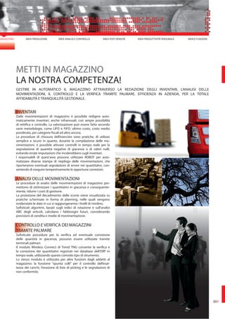 MAGAZZINO
METTI IN MAGAZZINO
LA NOSTRA COMPETENZA!
GESTIRE IN AUTOMATICO IL MAGAZZINO ATTRAVERSO LA REDAZIONE DEGLI INVENTARI, L’ANALISI DELLE
MOVIMENTAZIONI, IL CONTROLLO E LA VERIFICA TRAMITE PALMARE. EFFICIENZA IN AZIENDA, PER LA TOTALE
AFFIDABILITÀ E TRANQUILLITÀ GESTIONALE.
INVENTARI
Dalle movimentazioni di magazzino è possibile redigere auto-
maticamente inventari, anche infrannuali, con ampie possibilità
di rettifica e controllo. La valorizzazione può essere fatta secondo
varie metodologie, come LIFO e FIFO, ultimo costo, costo medio
ponderato, per categorie fiscali ed altro ancora.
Le procedure di chiusura dell’esercizio sono pratiche, di utilizzo
semplice e sicuro in quanto, durante la compilazione delle mo-
vimentazioni, è possibile attivare controlli in tempo reale per la
segnalazione di quantità negative di giacenza o di valori nulli,
evitando errate imputazioni che inciderebbero sugli inventari.
I responsabili di quest’area possono utilizzare ROBOT per auto-
matizzare diverse stampe di riepilogo delle movimentazioni, che
riporteranno eventuali segnalazioni di errore nei quantitativi, con-
sentendo di eseguire tempestivamente le opportune correzioni.
ANALISI DELLE MOVIMENTAZIONI
Le procedure di analisi delle movimentazioni di magazzino per-
mettono di ottimizzare i quantitativi in giacenza e conseguente-
mente, ridurre i costi di gestione.
La proiezione del decadimento delle scorte viene visualizzata su
pratiche schermate in forma di planning, nelle quali vengono
evidenziate le date in cui si raggiungeranno i livelli di riordino.
Sofisticati algoritmi, basati sugli indici di rotazione e sull’analisi
ABC degli articoli, calcolano i fabbisogni futuri, considerando
previsioni di vendita e medie di movimentazione.
CONTROLLO E VERIFICA DEI MAGAZZINI
TRAMITE PALMARE
Sofisticate procedure per la verifica ed eventuale correzione
delle quantità in giacenza, possono essere utilizzate tramite
terminali palmari.
Il modulo Wireless Connect di Trend TNG consente la verifica e
la correzione dei quantitativi registrati nei database dell’ERP in
tempo reale, utilizzando questo comodo tipo di strumento.
Lo stesso modulo è utilizzato per altre funzioni dagli addetti al
magazzino: la funzione “spunta colli” per il controllo dell’esat-
tezza dei carichi, l’evasione di liste di picking e le segnalazioni di
non conformità.
AREA PRODUZIONE AREA ANALISI E CONTROLLO AREA POST VENDITA AREA PRODUTTIVITÀ PERSONALE INDICE FUNZIONI
009
 