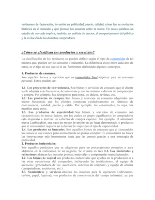 volúmenes de facturación, inversión en publicidad, precio, calidad, cómo fue su evolución
histórica en el mercado y qué piensan los usuarios sobre la marca. En pocas palabras, un
estudio de mercado implica, también, un análisis de precios, el comportamiento del público
y la evolución de los distintos competidores.
¿Cómo se clasifican los productos y servicios?
La clasificación de los productos se pueden definir según el tipo de consumidor de tal
manera que, pueden ser de consumo o industrial. La diferencia clave entre cada uno de
estos, es el tipo de uso que se le da. Partiremos definiendo algunos conceptos.
1. Productos de consumo.
Son aquellos bienes y servicios que un consumidor final adquiere para su consumo
personal. Estos pueden ser:
1.1. Los productos de conveniencia. Son bienes y servicios de consumo que el cliente
suele adquirir con frecuencia, de inmediato y con un mínimo esfuerzo de comparación
y compra. Por ejemplo, los detergentes para ropa, los dulces, revistas, etc.
1.2. Los productos de compra. Son bienes y servicios de consumo adquiridos con
menor frecuencia que los clientes comparan cuidadosamente en términos de
conveniencia, calidad, precio y estilo. Por ejemplo, los automóviles, la ropa, los
muebles entre otros.
1.3. Los productos de especialidad. Son bienes y servicios de consumo con
características de marca únicos, por los cuales un grupo significativo de compradores
está dispuesto a realizar un esfuerzo de compra especial. Por ejemplo, el automóvil
marca Lanborghini, una casa de mayor inversión en un lugar determinado o productos
que el consumidor requiera un esfuerzo de viajar por el tipo de especialidad.
1.4. Los productos no buscados. Son aquellos bienes de consumo que el consumidor
no conoce o que conoce pero normalmente no piensa comprar. El consumidor no busca
las innovaciones más importantes hasta que las conoce gracias a una estrategia de
publicidad.
2. Productos industriales:
Son aquellos productos que se adquieren para un procesamiento posterior o para
utilizarse en la realización de un negocio. Se dividen en tres 2.1. Los materiales y
refacciones abarcan las materias primas, materiales y componentes manufacturados.
2.2. Los bienes de capital son productos industriales que ayudan en la producción o a
las otras operaciones del comprador, incluyendo las instalaciones, el equipo de
accesorio (generadores de luz, ascensores, sistemas de cómputo) y equipo de oficina
(computadoras, escritorios, etc.)
2.3. Suministros y servicios abarcan los insumos para la operación (lubricantes,
carbón, papel, lápices); son productos de conveniencia del campo industrial, ya que
 