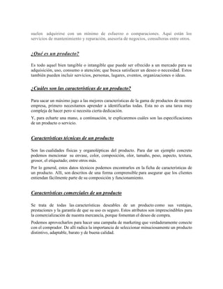 suelen adquirirse con un mínimo de esfuerzo o comparaciones. Aquí están los
servicios de mantenimiento y reparación, asesoría de negocios, consultoras entre otros.
¿Qué es un producto?
Es todo aquel bien tangible o intangible que puede ser ofrecido a un mercado para su
adquisición, uso, consumo o atención; que busca satisfacer un deseo o necesidad. Estos
también pueden incluir servicios, personas, lugares, eventos, organizaciones o ideas.
¿Cuáles son las características de un producto?
Para sacar un máximo jugo a las mejores características de la gama de productos de nuestra
empresa, primero necesitamos aprender a identificarlas todas. Esta no es una tarea muy
compleja de hacer pero si necesita cierta dedicación.
Y, para echarte una mano, a continuación, te explicaremos cuáles son las especificaciones
de un producto o servicio.
Características técnicas de un producto
Son las cualidades físicas y organolépticas del producto. Para dar un ejemplo concreto
podemos mencionar su envase, color, composición, olor, tamaño, peso, aspecto, textura,
grosor, el etiquetado; entre otros más.
Por lo general, estos datos técnicos podemos encontrarlos en la ficha de características de
un producto. Allí, son descritos de una forma comprensible para asegurar que los clientes
entiendan fácilmente parte de su composición y funcionamiento.
Características comerciales de un producto
Se trata de todas las características deseables de un producto como sus ventajas,
prestaciones y la garantía de que su uso es seguro. Estos atributos son imprescindibles para
la comercialización de nuestra mercancía, porque fomentan el deseo de compra.
Podemos aprovecharlos para hacer una campaña de marketing que verdaderamente conecte
con el comprador. De allí radica la importancia de seleccionar minuciosamente un producto
distintivo, adaptable, barato y de buena calidad.
 