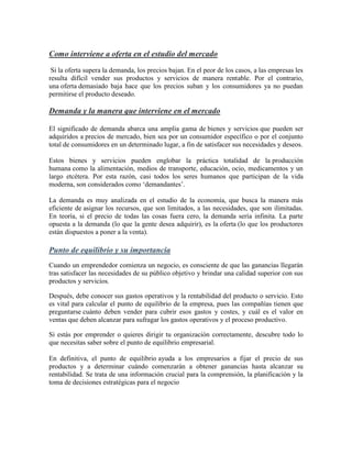 Como interviene a oferta en el estudio del mercado
Si la oferta supera la demanda, los precios bajan. En el peor de los casos, a las empresas les
resulta difícil vender sus productos y servicios de manera rentable. Por el contrario,
una oferta demasiado baja hace que los precios suban y los consumidores ya no puedan
permitirse el producto deseado.
Demanda y la manera que interviene en el mercado
El significado de demanda abarca una amplia gama de bienes y servicios que pueden ser
adquiridos a precios de mercado, bien sea por un consumidor específico o por el conjunto
total de consumidores en un determinado lugar, a fin de satisfacer sus necesidades y deseos.
Estos bienes y servicios pueden englobar la práctica totalidad de la producción
humana como la alimentación, medios de transporte, educación, ocio, medicamentos y un
largo etcétera. Por esta razón, casi todos los seres humanos que participan de la vida
moderna, son considerados como ‘demandantes’.
La demanda es muy analizada en el estudio de la economía, que busca la manera más
eficiente de asignar los recursos, que son limitados, a las necesidades, que son ilimitadas.
En teoría, si el precio de todas las cosas fuera cero, la demanda sería infinita. La parte
opuesta a la demanda (lo que la gente desea adquirir), es la oferta (lo que los productores
están dispuestos a poner a la venta).
Punto de equilibrio y su importancia
Cuando un emprendedor comienza un negocio, es consciente de que las ganancias llegarán
tras satisfacer las necesidades de su público objetivo y brindar una calidad superior con sus
productos y servicios.
Después, debe conocer sus gastos operativos y la rentabilidad del producto o servicio. Esto
es vital para calcular el punto de equilibrio de la empresa, pues las compañías tienen que
preguntarse cuánto deben vender para cubrir esos gastos y costes, y cuál es el valor en
ventas que deben alcanzar para sufragar los gastos operativos y el proceso productivo.
Si estás por emprender o quieres dirigir tu organización correctamente, descubre todo lo
que necesitas saber sobre el punto de equilibrio empresarial.
En definitiva, el punto de equilibrio ayuda a los empresarios a fijar el precio de sus
productos y a determinar cuándo comenzarán a obtener ganancias hasta alcanzar su
rentabilidad. Se trata de una información crucial para la comprensión, la planificación y la
toma de decisiones estratégicas para el negocio
 