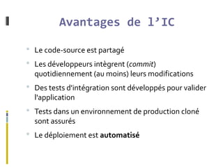 Avantages de l’IC
 Le code-source est partagé
 Les développeurs intègrent (commit)
quotidiennement (au moins) leurs modifications
 Des tests d'intégration sont développés pour valider
l'application
 Tests dans un environnement de production cloné
sont assurés
 Le déploiement est automatisé
 