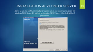 INSTALLATION de VCENTER SERVER
Apres le serveur ESXI, on installe le vcenter server sur un serveur avec un OS
windows 2008 Server R2 intégré au domaine SIEGE avec 8 Go de RAM et 2
processeurs.
13
 