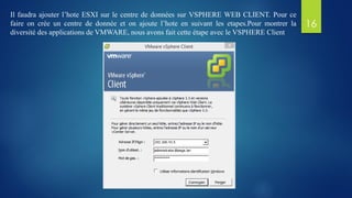 Il faudra ajouter l’hote ESXI sur le centre de données sur VSPHERE WEB CLIENT. Pour ce
faire on crée un centre de donnée et on ajoute l’hote en suivant les etapes.Pour montrer la
diversité des applications de VMWARE, nous avons fait cette étape avec le VSPHERE Client
16
 