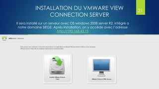 INSTALLATION DU VMWARE VIEW
CONNECTION SERVER
Il sera installé sur un serveur avec OS windows 2008 server R2, intégré a
notre domaine SIEGE. Après installation, on y accède avec l’adresse
http://192.168.43.15
21
 