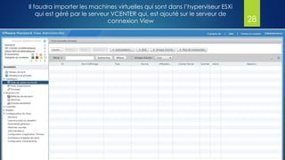 Il faudra importer les machines virtuelles qui sont dans l’hyperviseur ESXi
qui est géré par le serveur VCENTER qui, est ajouté sur le serveur de
connexion View 28
 