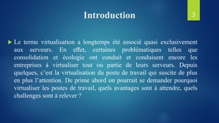 Introduction
 Le terme virtualisation a longtemps été associé quasi exclusivement
aux serveurs. En eﬀet, certaines problématiques telles que
consolidation et écologie ont conduit et conduisent encore les
entreprises à virtualiser tout ou partie de leurs serveurs. Depuis
quelques, c’est la virtualisation du poste de travail qui suscite de plus
en plus l’attention. De prime abord on pourrait se demander pourquoi
virtualiser les postes de travail, quels avantages sont à attendre, quels
challenges sont à relever ?
3
 