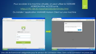 Pour accéder à la machine virtuelle, on peut utiliser le VMWARE
HORIZON HTML ACCES sur le
https://192.168.43.15/portal/webclient/index.html
Ou installe l ’application VMWARE Horizon Client sur une machine
37
Une clé de licence est obligatoire pour le serveur de connexion View, Sans ca la connexion ne passe pas
 