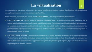 La virtualisation
La virtualisation est le processus qui consiste à faire tourner (simuler) un ou plusieurs systèmes d’exploitations voir applications sur
une ou plusieurs machines ou serveurs physiques appelées hôtes.
Pour sa réalisation, on utilise le plus souvent des « HYPERVISEURS ». On en a principalement deux catégories :
 L’ HYPERVISEUR DE TYPE 1 qui est un système d’Exploitation dédié à la création de VM (Virtual Machine). C’ est un
système qui s’installe directement sur la couche matérielle du serveur. Ces systèmes sont allégés de manière à se « concentrer »
sur la gestion des systèmes d’exploitation invités c’est-à-dire ceux utilisés par les machines virtuelles qu’ils contiennent. Ceci
permet de libérer le plus de ressources possible pour les machines virtuelles. Toutefois, il est possible d’exécuter uniquement un
hyperviseur à la fois sur un serveur.
 L’ HYPERVISEUR DE TYPE 2 qui constitue un émulateur qui va simuler la création de machines ou serveurs virtuels internes.
C’est un logiciel qui s’installe et s’exécute sur un système d’exploitation déjà en place. De ce fait, plus de ressources sont
utilisées étant donné qu’on fait tourner l’hyperviseur et le système d’exploitation qui le supporte, il y a donc moins de ressources
disponible pour les machines virtuelles
4
 