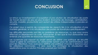 CONCLUSION
Le retour sur investissement d’acquisition d’une solution de virtualisation de poste
de travail devient de plus en plus évident. Economie de stockage, centralisation,
sécurité, mobilité, productivité sont autant de critères indispensables à prendre en
compte.
Ce projet nous a permis de comprendre les aspects liés à la virtualisation d’une
manière générale, et à la virtualisation des postes de travail plus spécifiquement.
Les difficultés rencontrés sont liés au problème de ressources, vu que nous avons
effectué un déploiement du coté datacenter. Et rien que le mot datacenter sous
entends une quantité de ressources importante.
Les ouvertures par rapport au projet seront de définir une politique de sécurité
visant à gérer la connexion au datacenter autant pour les administrateurs que
pour les utilisateurs, mais aussi pour défifinir une politique d’accès a distance pour
les utilisateurs nommades . Il sera aussi lieu d’intégrer la virtualisation des
applications avec la solution ThinApp proposé par VMWARE
40
 