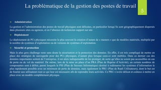 La problématique de la gestion des postes de travail
 Administration
La gestion et l’administration des postes de travail physiques sont délicates, en particulier lorsqu’ils sont géographiquement dispersés
dans plusieurs sites ou agences, et en l’absence de technicien support sur site
 Déploiement
Le déploiement de PCs physiques nécessite le plus souvent la création d’autant de « masters » que de modèles matériels, multiplié par
le nombre de systèmes d’exploitation ou de versions de systèmes d’exploitation.
 Sécurité et protection
Mais le plus gros challenge reste sans doute la sécurisation et la protection des données. En eﬀet, il est très compliqué de mettre en
place des stratégies de sauvegarde pour des PCs physiques, d’autant plus lorsque ceux-ci sont mobiles. Dans ce dernier cas des
données importantes sortent de l’entreprise, il est alors indispensable de les protéger, de sorte qu’elles ne soient pas accessibles en cas
de perte ou de vol du matériel. De même, lors de la mise en place d’un PRA (Plan de Reprise d’Activité), un certain nombres de
composantes sont à défnir, parmi lesquels le PSI (Plan de Secours Informatique) destiné à redémarrer les systèmes d’information le
plus rapidement possible avec un minimum de perte de données, mais également le PRU (Plan de Repli Utilisateurs), dont le but est
de fournir aux utilisateurs tout ce qui leur est nécessaire afn de reprendre leurs activités. Ce PRU s’avère délicat et coûteux à mettre en
place avec un modèle complètement physique.
5
 
