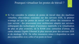 Pourquoi virtualiser les postes de travail ?
 Si l’on considère la création de postes de travail dans des machines
virtuelles, elles-mêmes exécutées sur des serveurs ESX, le premier
avantage est que les postes de travail vont utiliser des ressources de
type serveur : des processeurs avec architecture adaptée aux serveurs,
embarquant des technologies d’assistance matérielle à la virtualisation
de plus en plus avancées, de la RAM avec correction d’erreur, des
cartes réseaux Gigabit Ethernet le plus souvent pour des serveurs ESX
et du stockage SCSI. De telles ressources mises à disposition ne sont
pas comparables avec celles d’un poste en local
6
 
