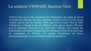 La solution VMWARE Horizon View
VMware View est le nom commercial de Virtualisation des postes de travail
développé par VMware. Ses deux premières versions (2.0.0 et 2.1.0) ont été
vendues sous le nom de VMware VDM, mais avec la sortie 3.0.0 en 2008,
VMware Inc. a changé le nom de «VMware View» qui est devenu "Horizon"
avec le lancement d'Horizon 6 en Avril 2014. VMware View fournit des
fonctionnalités de bureau à distance pour les utilisateurs à l'aide de la technologie
de virtualisation de VMware. Un système d'exploitation de bureau
clientfonctionne dans un environnement virtuel sur un serveur
9
 