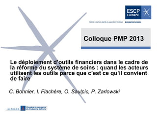 Colloque PMP 2013

Le déploiement d’outils financiers dans le cadre de
la réforme du système de soins : quand les acteurs
utilisent les outils parce que c’est ce qu’il convient
de faire
C. Bonnier, I. Flachère, O. Saulpic, P. Zarlowski

 