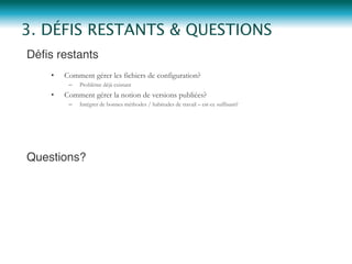 Déﬁs restants"
•  Comment gérer les fichiers de configuration?
–  Problème déjà existant
•  Comment gérer la notion de versions publiées?
–  Intégrer de bonnes méthodes / habitudes de travail – est-ce suffisant?
Questions?"
3. DÉFIS RESTANTS & QUESTIONS
 