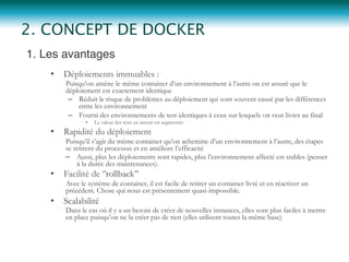 1. Les avantages"
•  Déploiements immuables :
Puisqu’on amène le même container d’un environnement à l’autre on est assuré que le
déploiement est exactement identique
–  Réduit le risque de problèmes au déploiement qui sont souvent causé par les différences
entre les environnement
–  Fourni des environnements de test identiques à ceux sur lesquels on veut livrer au final
•  La valeur des tests en amont est augmentée
•  Rapidité du déploiement
Puisqu’il s’agit du même container qu’on achemine d’un environnement à l’autre, des étapes
se retirent du processus et en améliore l’efficacité
–  Aussi, plus les déploiements sont rapides, plus l’environnement affecté est stables (penser
à la durée des maintenances).
•  Facilité de ‘’rollback’’
Avec le système de container, il est facile de retirer un container livré et en réactiver un
précédent. Chose qui nous est présentement quasi-impossible.
•  Scalabilité
Dans le cas où il y a un besoin de créer de nouvelles instances, elles sont plus faciles à mettre
en place puisqu’on ne la créer pas de rien (elles utilisent toutes la même base)
2. CONCEPT DE DOCKER
 