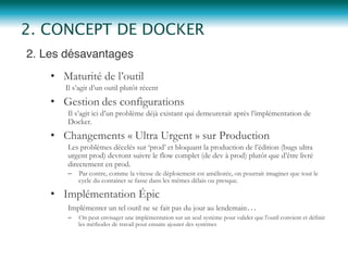 2. Les désavantages"
•  Maturité de l’outil
Il s’agit d’un outil plutôt récent
•  Gestion des configurations
Il s’agit ici d’un problème déjà existant qui demeurerait après l’implémentation de
Docker.
•  Changements « Ultra Urgent » sur Production
Les problèmes décelés sur ‘prod’ et bloquant la production de l’édition (bugs ultra
urgent prod) devront suivre le flow complet (de dev à prod) plutôt que d’être livré
directement en prod.
–  Par contre, comme la vitesse de déploiement est améliorée, on pourrait imaginer que tout le
cycle du container se fasse dans les mêmes délais ou presque.
•  Implémentation Épic
Implémenter un tel outil ne se fait pas du jour au lendemain…
–  On peut envisager une implémentation sur un seul système pour valider que l’outil convient et définir
les méthodes de travail pour ensuite ajouter des systèmes
2. CONCEPT DE DOCKER
 