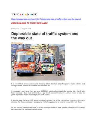 https://dailyasianage.com/news/135178/deplorable-state-of-traffic-system--and-the-way-out
EDEN BUILDING TO STOCK EXCHANGE
Published: 12 August 2018
Deplorable state of traffic system and
the way out
M S Siddiqui
It is very difficult for researchers and others to obtain statistical data of registered motor vehicles and
driving licences, number of accidents and casualties etc.
A newspaper report says: there are some 35.36 lakh registered vehicles in the country. More than 2 lakh
heavy vehicles -- bus, truck and minibus -- ply streets across the country. A driver needs at least six
years' experience before he could get one such licence.
It is understood that around 20 lakh unregistered vehicles that hit the road across the country.It is more
alarming that these vehicles are also playing the highways despite an order of honourable High Court.
So far, the BRTA has issued some 1.38 lakh driving licenses for such vehicles, meaning 70,000 heavy
vehicles drivers do not have driving licenses.
 