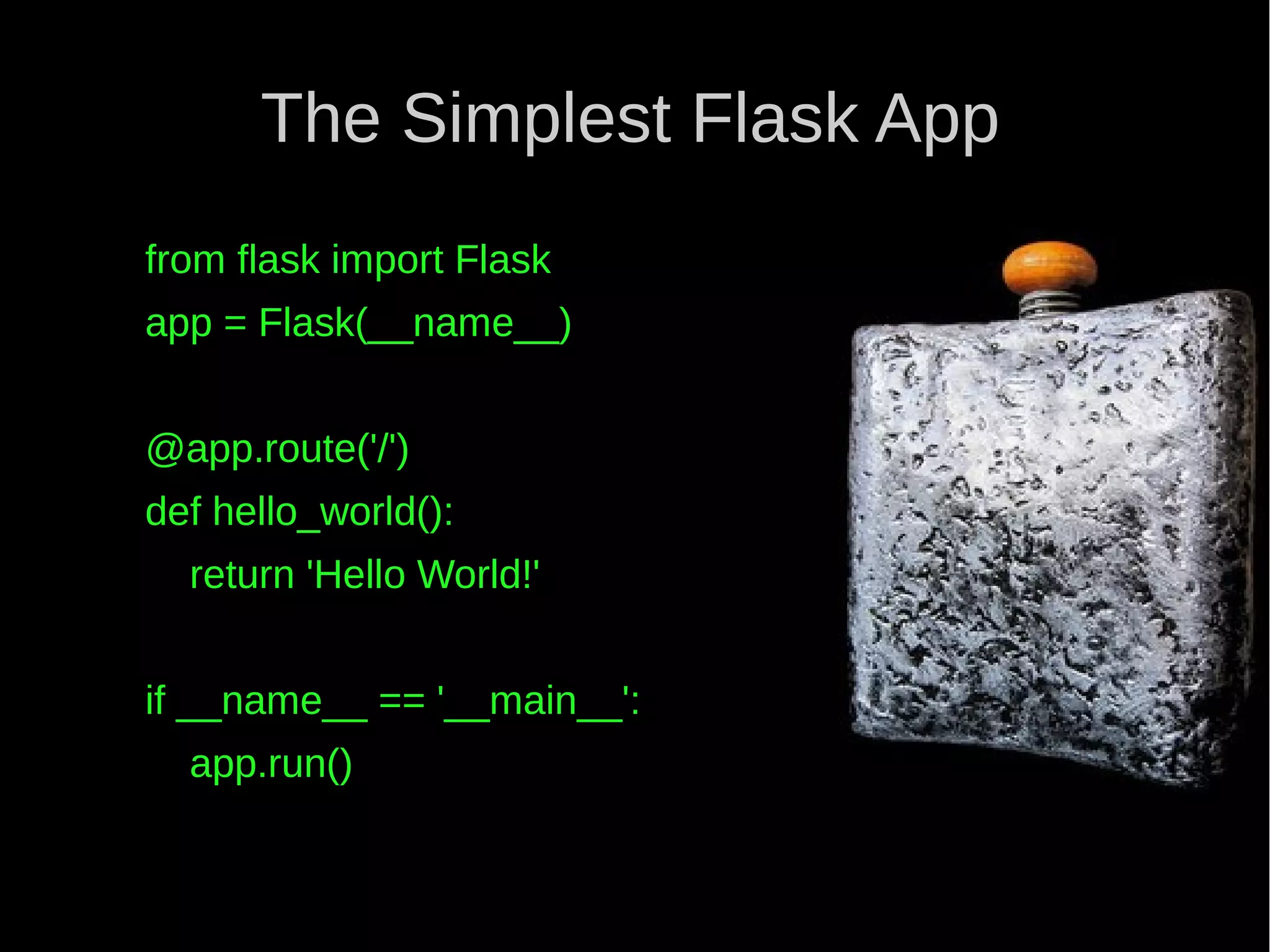 The Simplest Flask App from flask import Flask app = Flask(__name__) @app.route('/') def hello_world(): return 'Hello World!' if __name__ == '__main__': app.run() 