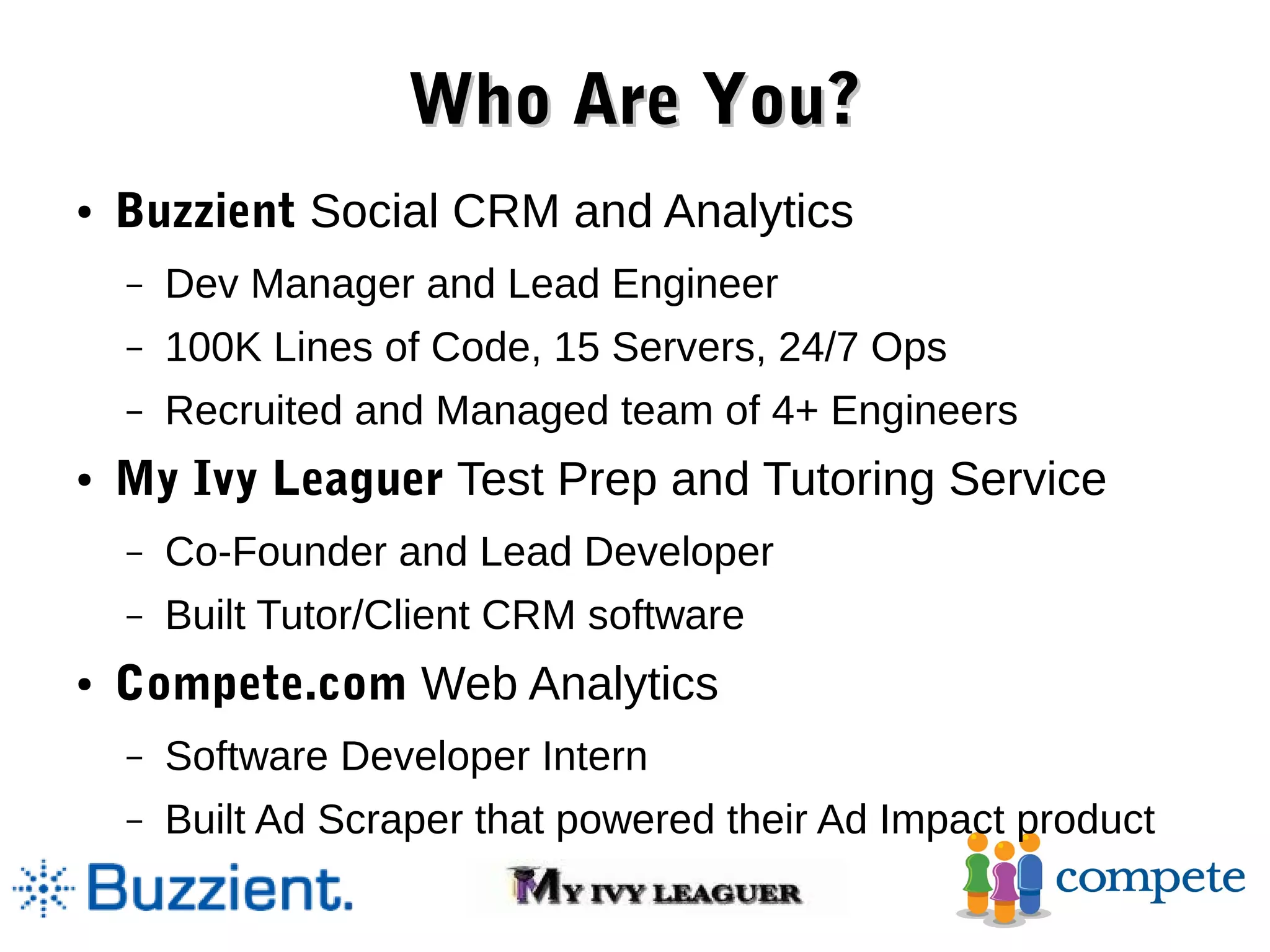 Who Are You? ● Buzzient Social CRM and Analytics – Dev Manager and Lead Engineer – 100K Lines of Code, 15 Servers, 24/7 Ops – Recruited and Managed team of 4+ Engineers ● My Ivy Leaguer Test Prep and Tutoring Service – Co-Founder and Lead Developer – Built Tutor/Client CRM software ● Compete.com Web Analytics – Software Developer Intern – Built Ad Scraper that powered their Ad Impact product 
