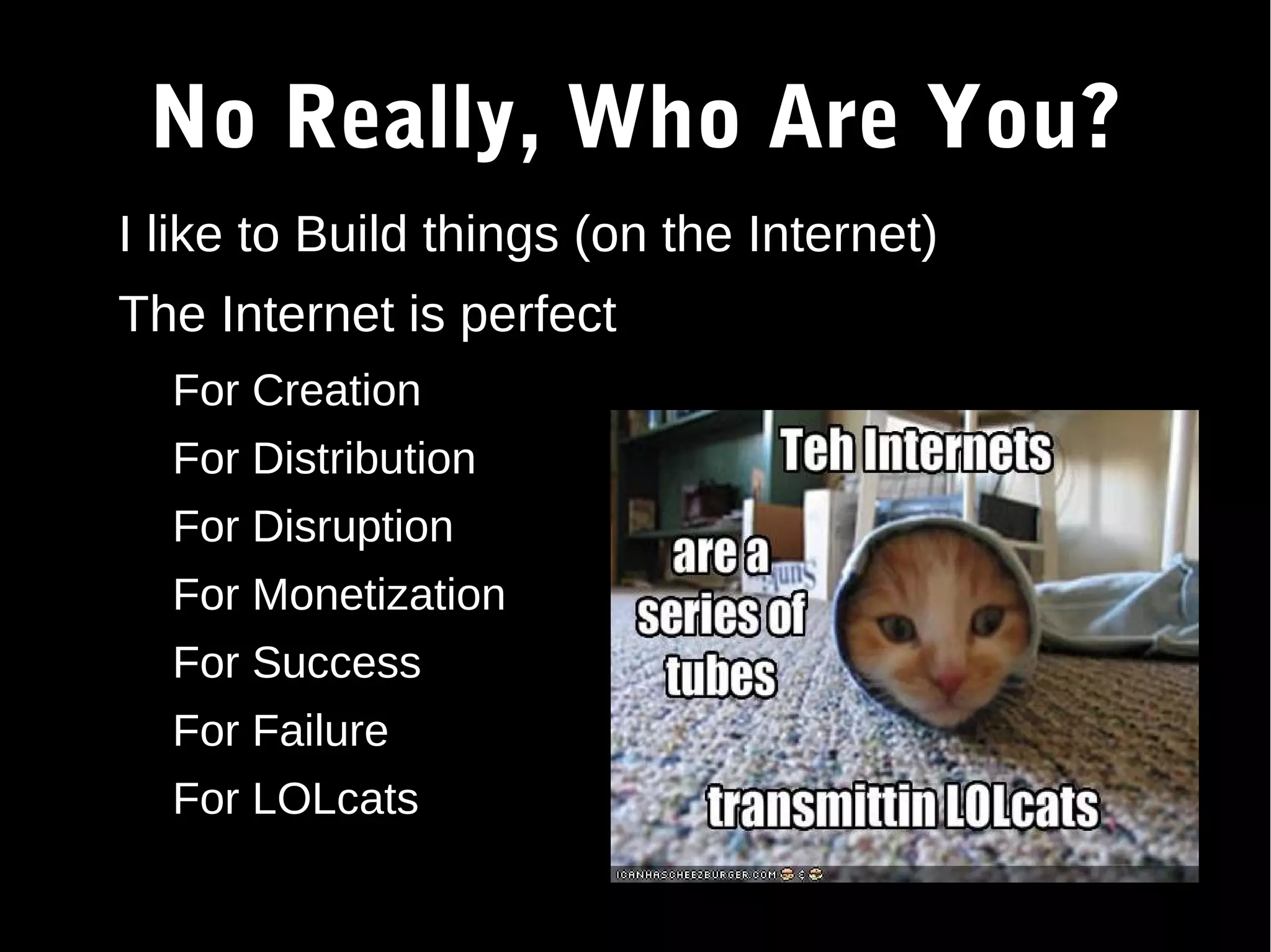 No Really, Who Are You? ● I like to Build things (on the Internet) ● The Internet is perfect – For Creation – For Distribution – For Disruption – For Monetization – For Success – For Failure – For LOLcats ● 