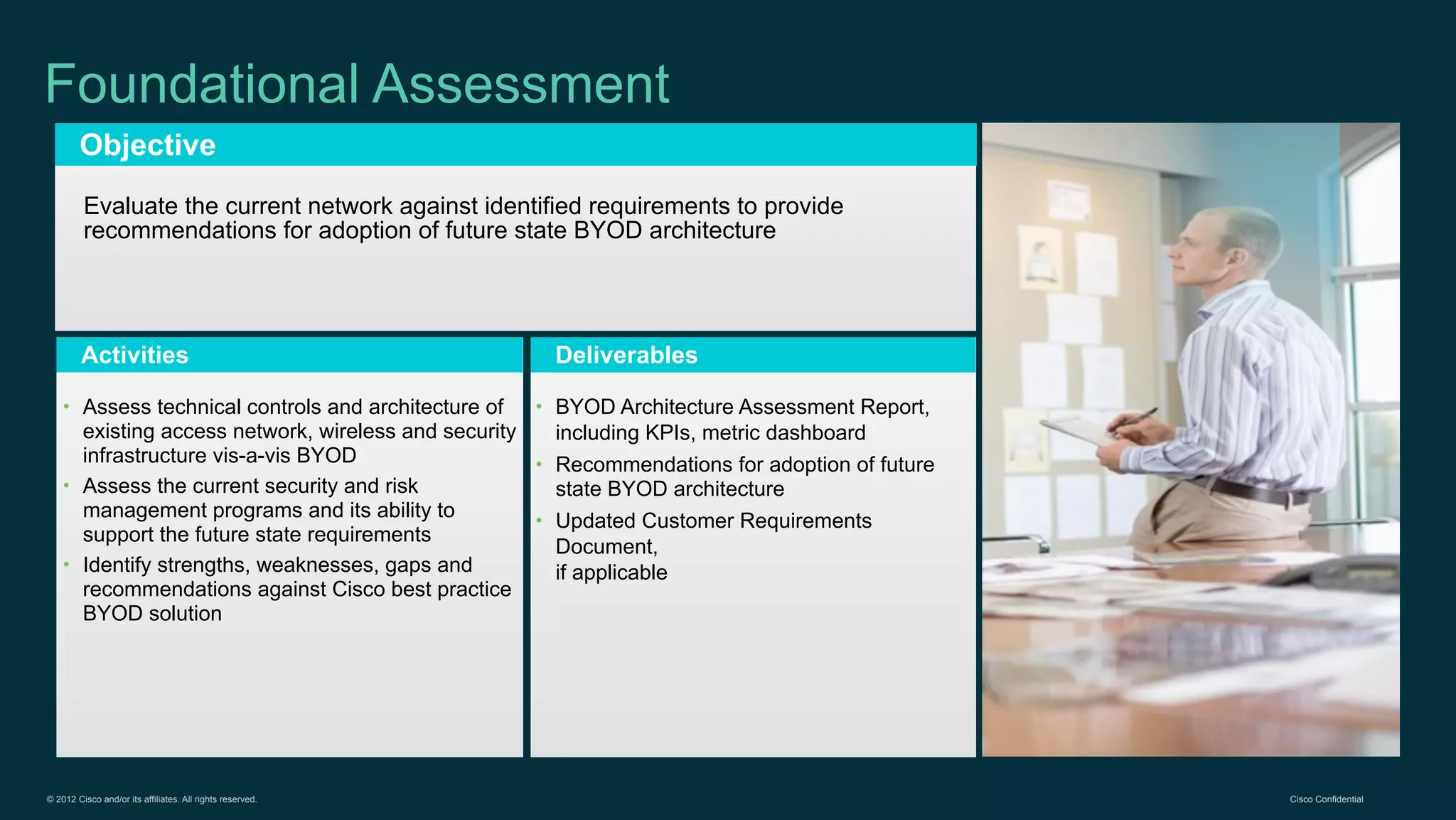 © 2012 Cisco and/or its affiliates. All rights reserved. Cisco Confidential
Objective
Activities Deliverables
Foundational Assessment
Evaluate the current network against identified requirements to provide
recommendations for adoption of future state BYOD architecture
• Assess technical controls and architecture of
existing access network, wireless and security
infrastructure vis-a-vis BYOD
• Assess the current security and risk
management programs and its ability to
support the future state requirements
• Identify strengths, weaknesses, gaps and
recommendations against Cisco best practice
BYOD solution
• BYOD Architecture Assessment Report,
including KPIs, metric dashboard
• Recommendations for adoption of future
state BYOD architecture
• Updated Customer Requirements
Document,
if applicable
 