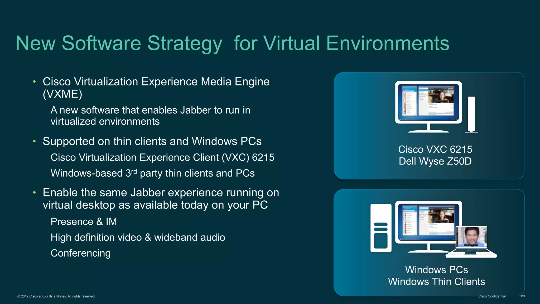 © 2012 Cisco and/or its affiliates. All rights reserved. Cisco Confidential 89
New Software Strategy for Virtual Environments
• Cisco Virtualization Experience Media Engine
(VXME)
A new software that enables Jabber to run in
virtualized environments
• Supported on thin clients and Windows PCs
Cisco Virtualization Experience Client (VXC) 6215
Windows-based 3rd party thin clients and PCs
• Enable the same Jabber experience running on
virtual desktop as available today on your PC
Presence & IM
High definition video & wideband audio
Conferencing
Cisco VXC 6215
Dell Wyse Z50D
Windows PCs
Windows Thin Clients
 