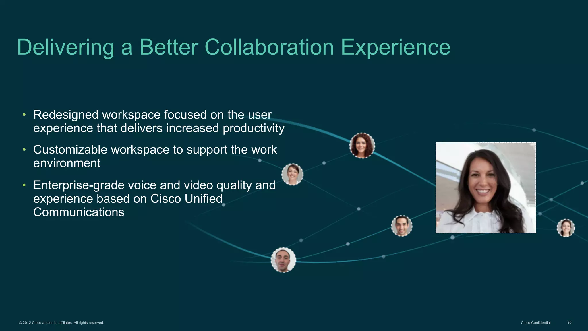 © 2012 Cisco and/or its affiliates. All rights reserved. Cisco Confidential 90
Delivering a Better Collaboration Experience
• Redesigned workspace focused on the user
experience that delivers increased productivity
• Customizable workspace to support the work
environment
• Enterprise-grade voice and video quality and
experience based on Cisco Unified
Communications
 