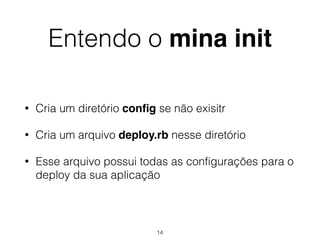 Entendo o mina init
• Cria um diretório conﬁg se não exisitr
• Cria um arquivo deploy.rb nesse diretório
• Esse arquivo possui todas as configurações para o
deploy da sua aplicação
14
 