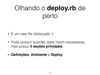 Olhando o deploy.rb de
perto
• É um rake file disfarçado :)
• Pode possuir quantas tasks forem necessárias,
mas possui 3 seções principais
• Deﬁnições, Ambiente e Deploy
16
 
