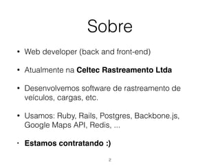 Sobre
• Web developer (back and front-end)
• Atualmente na Celtec Rastreamento Ltda
• Desenvolvemos software de rastreamento de
veículos, cargas, etc.
• Usamos: Ruby, Rails, Postgres, Backbone.js,
Google Maps API, Redis, ...
• Estamos contratando :)
2
 