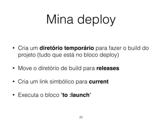 Mina deploy
• Cria um diretório temporário para fazer o build do
projeto (tudo que está no bloco deploy)
• Move o diretório de build para releases
• Cria um link simbólico para current
• Executa o bloco "to :launch"
20
 
