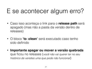 E se acontecer algum erro?
• Caso isso aconteça o link para o release path será
apagado (mas não a pasta da versão dentro de
releases)
• O bloco "to :clean" será executado caso tenho
sido definido
• Importante apagar ou mover a versão quebrada
que ficou no releases (você não vai querer ter no seu
histórico de versões uma que pode não funcionar)
21
 