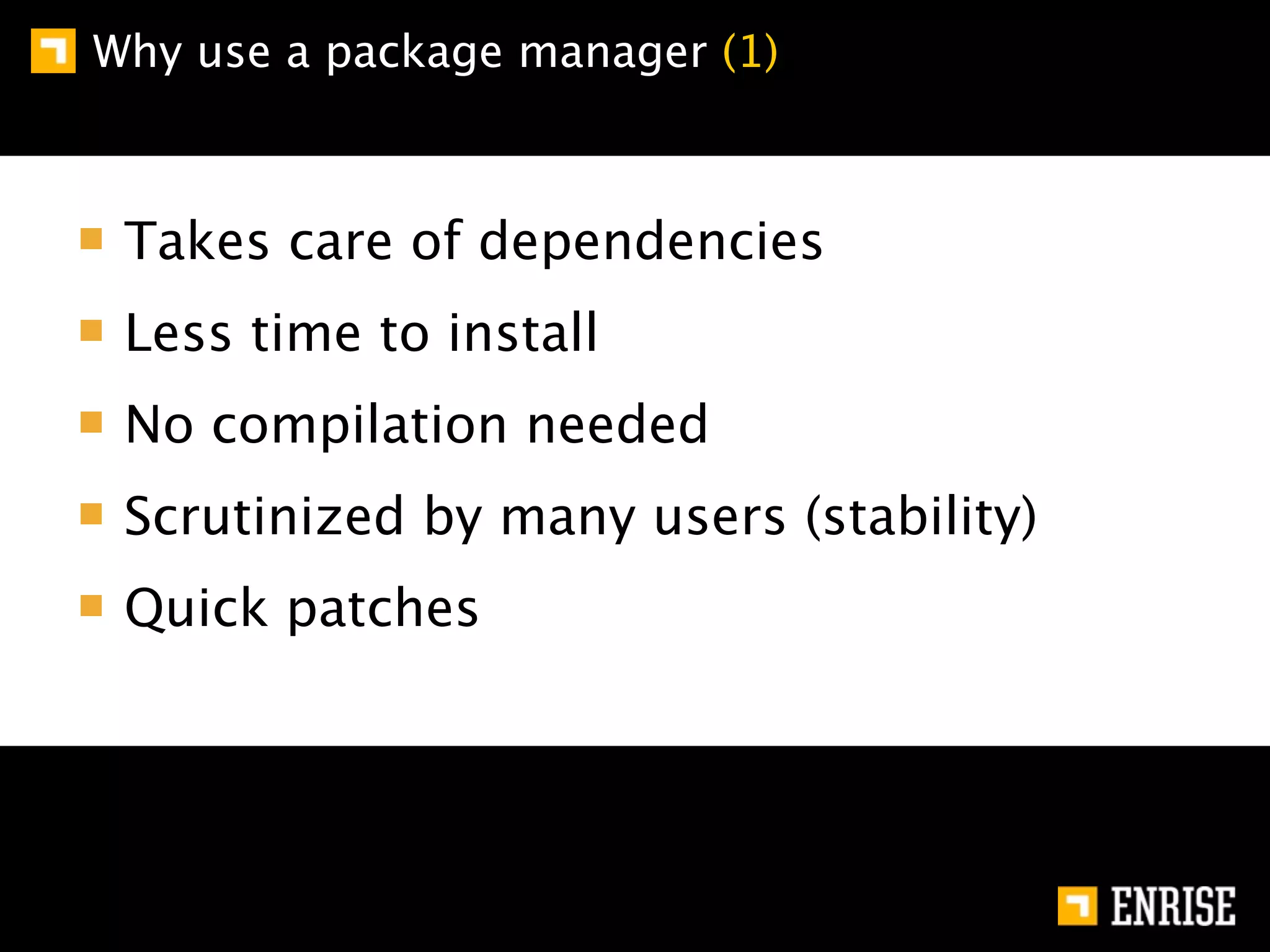 Why use a package manager (1)



 Takes care of dependencies
 Less time to install
 No compilation needed
 Scrutinized by many users (stability)
 Quick patches
 