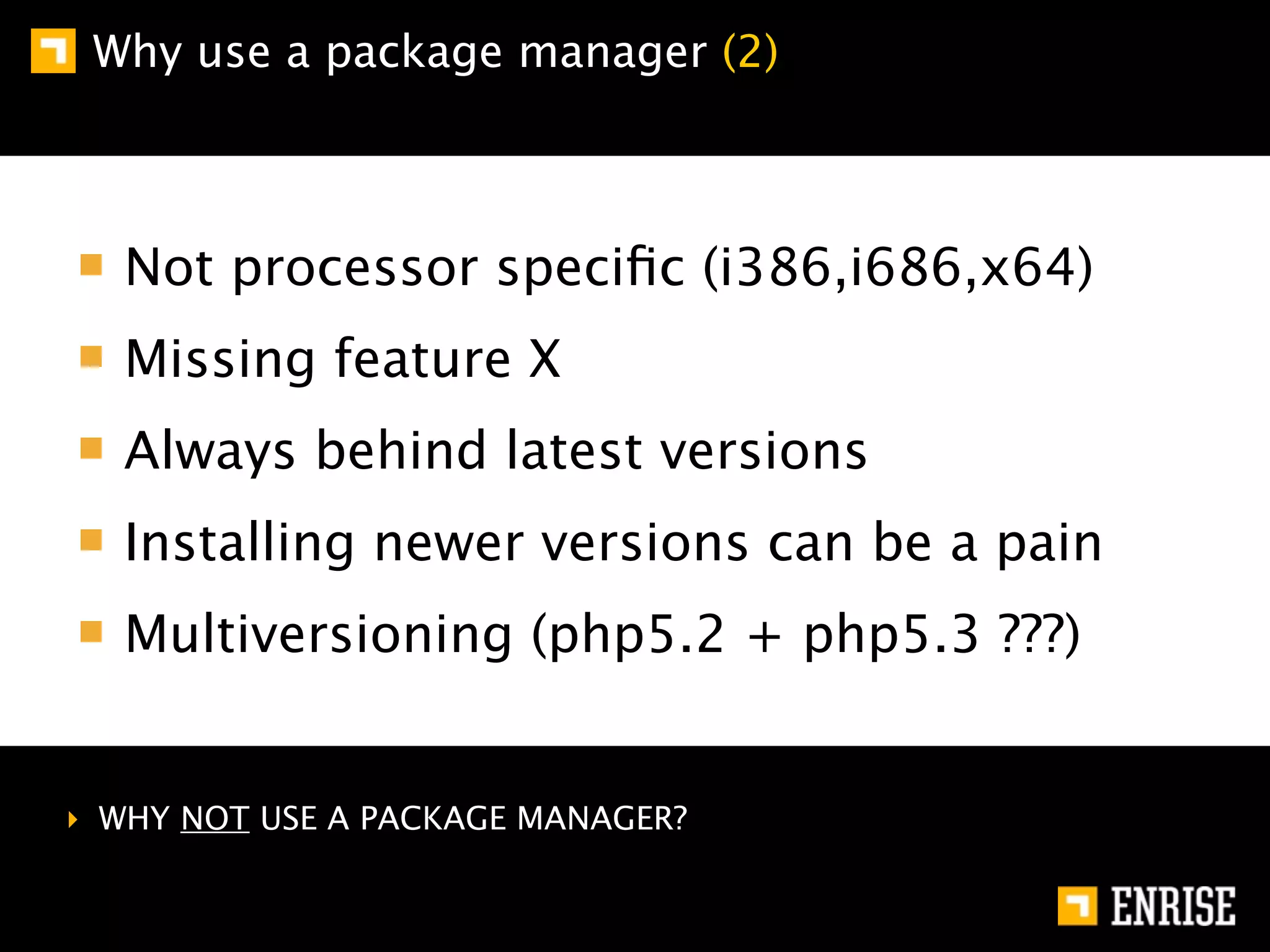 Why use a package manager (2)



   Not processor speciﬁc (i386,i686,x64)
   Missing feature X
   Always behind latest versions
   Installing newer versions can be a pain
   Multiversioning (php5.2 + php5.3 ???)


‣ WHY NOT USE A PACKAGE MANAGER?
 