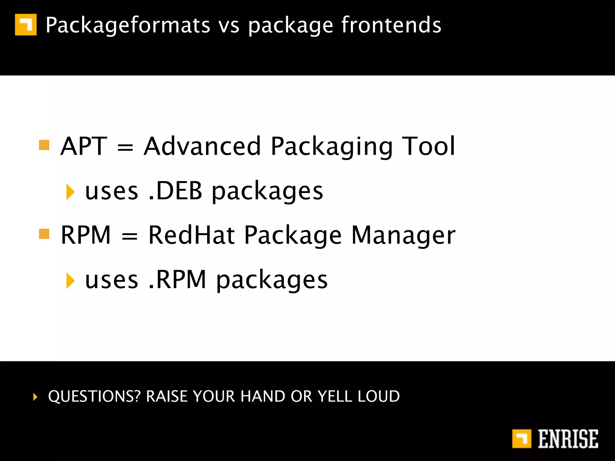 Packageformats vs package frontends




   APT = Advanced Packaging Tool
   ‣ uses .DEB packages
   RPM = RedHat Package Manager
   ‣ uses .RPM packages


‣ QUESTIONS? RAISE YOUR HAND OR YELL LOUD
 
