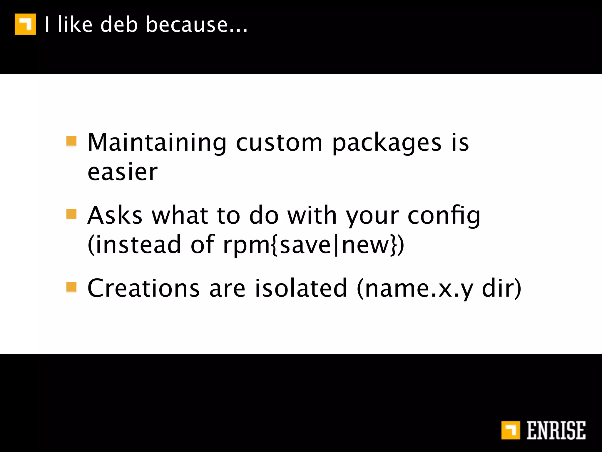 I like deb because...




    Maintaining custom packages is
    easier
    Asks what to do with your conﬁg
    (instead of rpm{save|new})
    Creations are isolated (name.x.y dir)
 