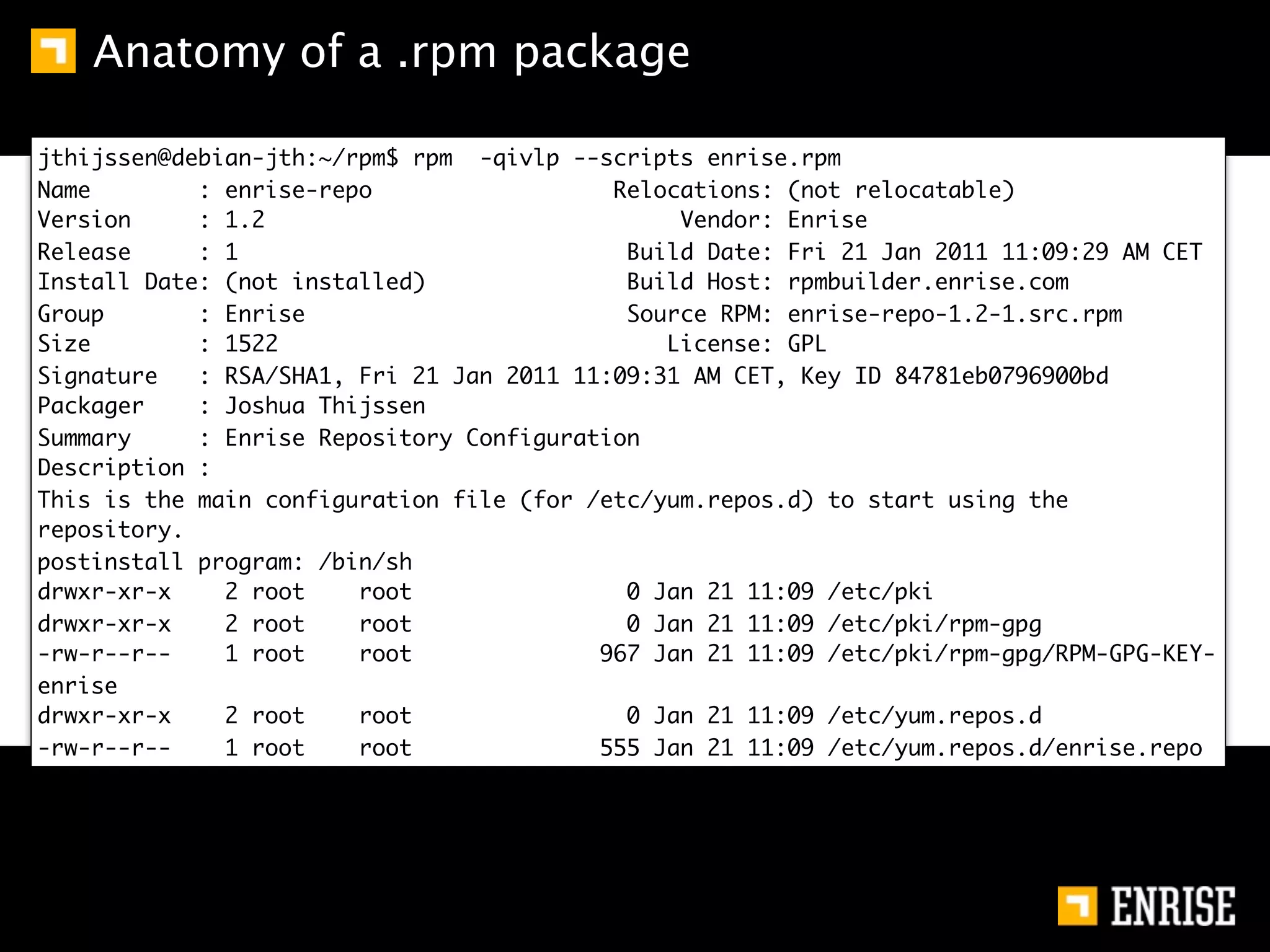 Anatomy of a .rpm package

jthijssen@debian-jth:~/rpm$ rpm -qivlp --scripts enrise.rpm
Name        : enrise-repo                  Relocations: (not relocatable)
Version     : 1.2                               Vendor: Enrise
Release     : 1                             Build Date: Fri 21 Jan 2011 11:09:29 AM CET
Install Date: (not installed)               Build Host: rpmbuilder.enrise.com
Group       : Enrise                        Source RPM: enrise-repo-1.2-1.src.rpm
Size        : 1522                             License: GPL
Signature   : RSA/SHA1, Fri 21 Jan 2011 11:09:31 AM CET, Key ID 84781eb0796900bd
Packager    : Joshua Thijssen
Summary     : Enrise Repository Configuration
Description :
This is the main configuration file (for /etc/yum.repos.d) to start using the
repository.
postinstall program: /bin/sh
drwxr-xr-x    2 root    root                0 Jan 21 11:09 /etc/pki
drwxr-xr-x    2 root    root                0 Jan 21 11:09 /etc/pki/rpm-gpg
-rw-r--r--    1 root    root              967 Jan 21 11:09 /etc/pki/rpm-gpg/RPM-GPG-KEY-
enrise
drwxr-xr-x    2 root    root                0 Jan 21 11:09 /etc/yum.repos.d
-rw-r--r--    1 root    root              555 Jan 21 11:09 /etc/yum.repos.d/enrise.repo
 