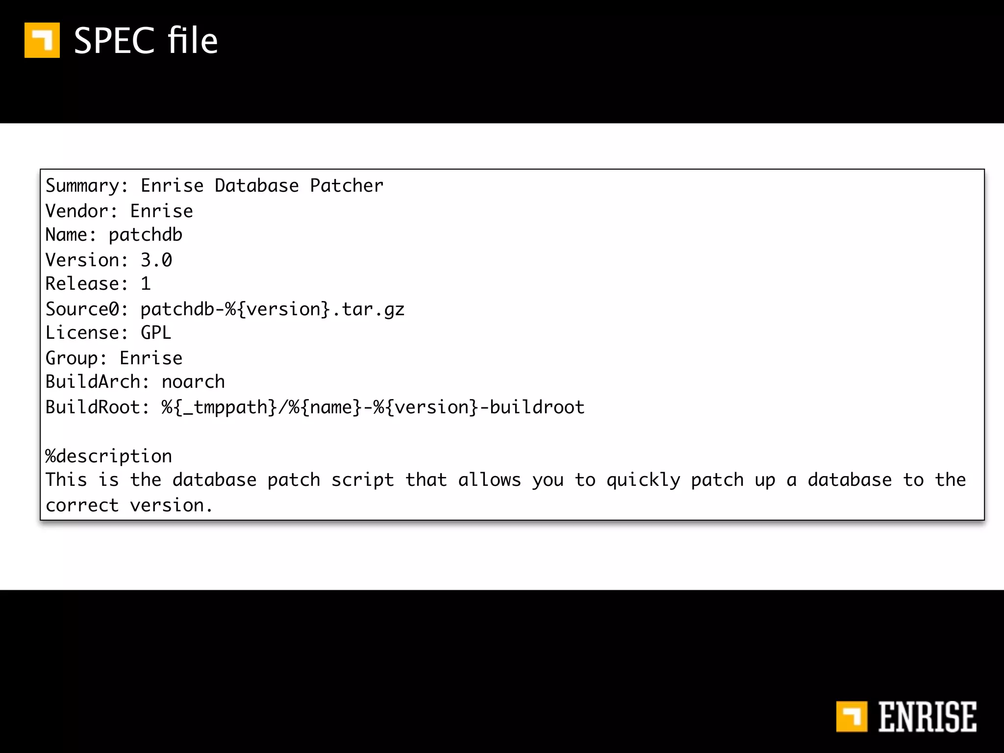 SPEC ﬁle


Summary: Enrise Database Patcher
Vendor: Enrise
Name: patchdb
Version: 3.0
Release: 1
Source0: patchdb-%{version}.tar.gz
License: GPL
Group: Enrise
BuildArch: noarch
BuildRoot: %{_tmppath}/%{name}-%{version}-buildroot

%description
This is the database patch script that allows you to quickly patch up a database to the
correct version.
 