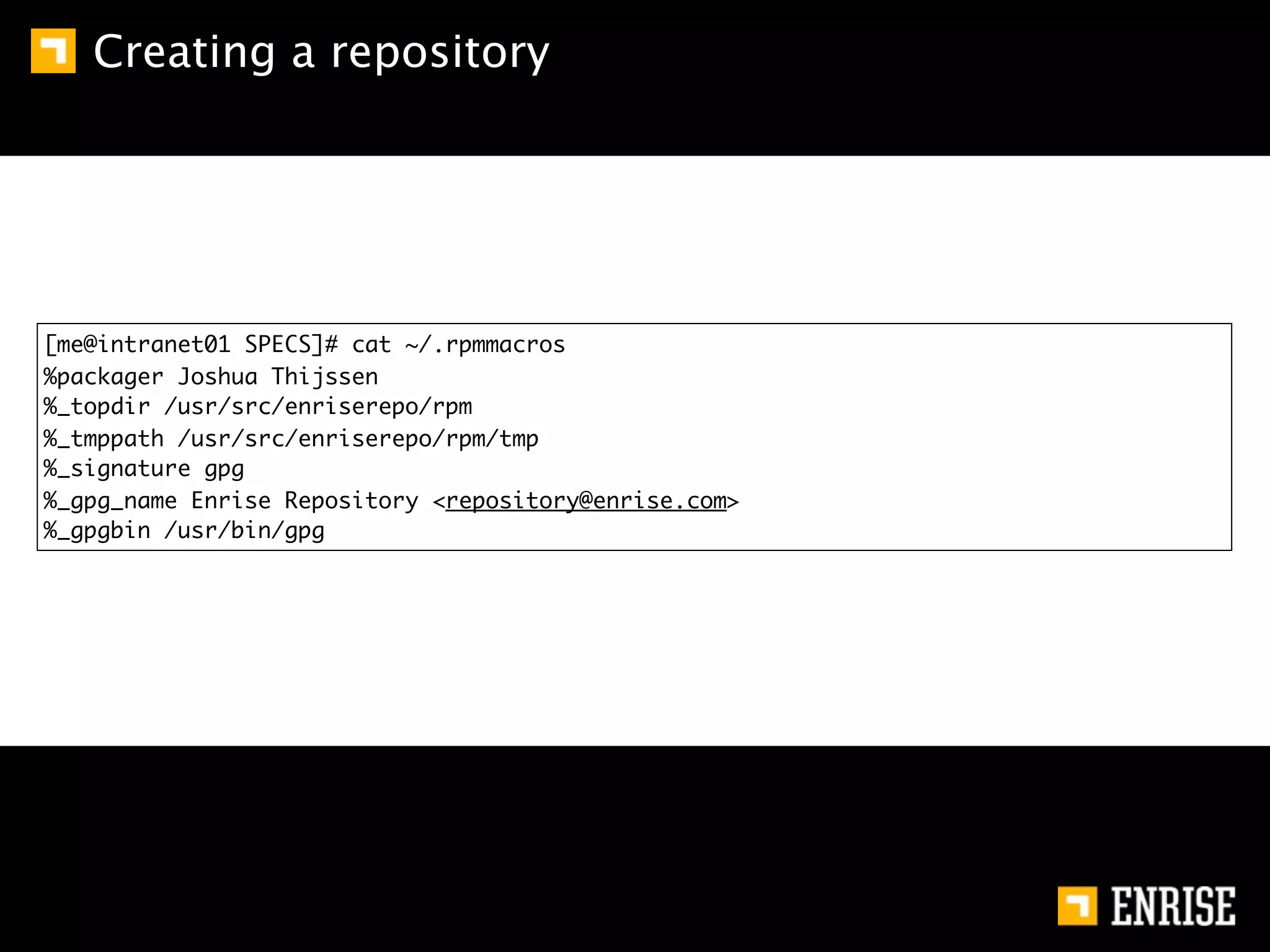 Creating a repository




[me@intranet01 SPECS]# cat ~/.rpmmacros
%packager Joshua Thijssen
%_topdir /usr/src/enriserepo/rpm
%_tmppath /usr/src/enriserepo/rpm/tmp
%_signature gpg
%_gpg_name Enrise Repository <repository@enrise.com>
%_gpgbin /usr/bin/gpg
 