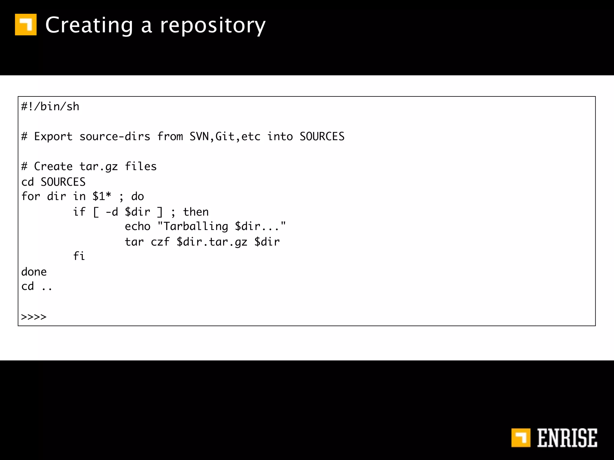 Creating a repository


#!/bin/sh

# Export source-dirs from SVN,Git,etc into SOURCES

# Create tar.gz files
cd SOURCES
for dir in $1* ; do
        if [ -d $dir ] ; then
                echo "Tarballing $dir..."
                tar czf $dir.tar.gz $dir
        fi
done
cd ..

>>>>
 