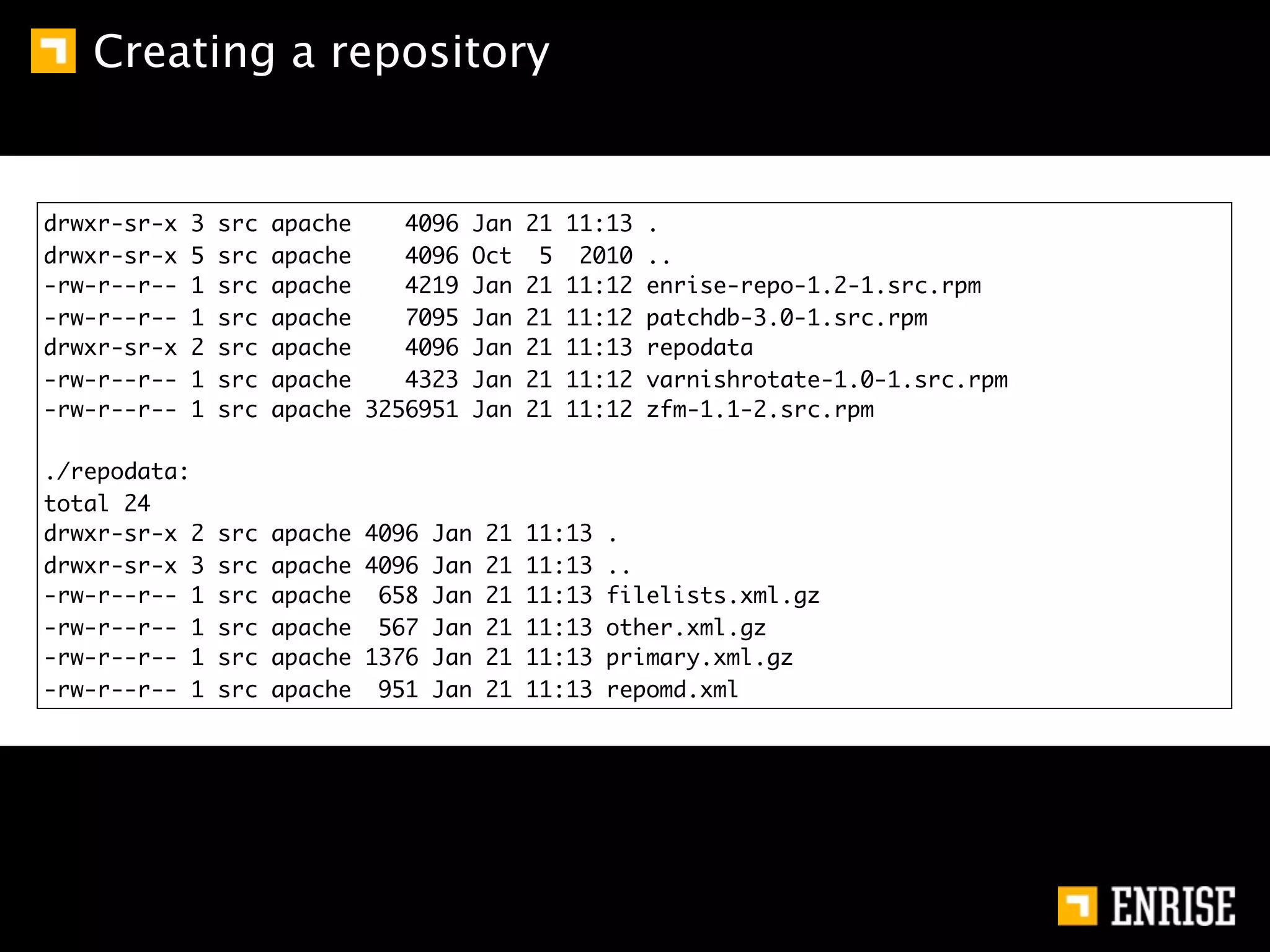 Creating a repository


drwxr-sr-x   3   src   apache    4096   Jan   21   11:13   .
drwxr-sr-x   5   src   apache    4096   Oct    5    2010   ..
-rw-r--r--   1   src   apache    4219   Jan   21   11:12   enrise-repo-1.2-1.src.rpm
-rw-r--r--   1   src   apache    7095   Jan   21   11:12   patchdb-3.0-1.src.rpm
drwxr-sr-x   2   src   apache    4096   Jan   21   11:13   repodata
-rw-r--r--   1   src   apache    4323   Jan   21   11:12   varnishrotate-1.0-1.src.rpm
-rw-r--r--   1   src   apache 3256951   Jan   21   11:12   zfm-1.1-2.src.rpm

./repodata:
total 24
drwxr-sr-x 2     src   apache 4096 Jan 21 11:13 .
drwxr-sr-x 3     src   apache 4096 Jan 21 11:13 ..
-rw-r--r-- 1     src   apache 658 Jan 21 11:13 filelists.xml.gz
-rw-r--r-- 1     src   apache 567 Jan 21 11:13 other.xml.gz
-rw-r--r-- 1     src   apache 1376 Jan 21 11:13 primary.xml.gz
-rw-r--r-- 1     src   apache 951 Jan 21 11:13 repomd.xml
 